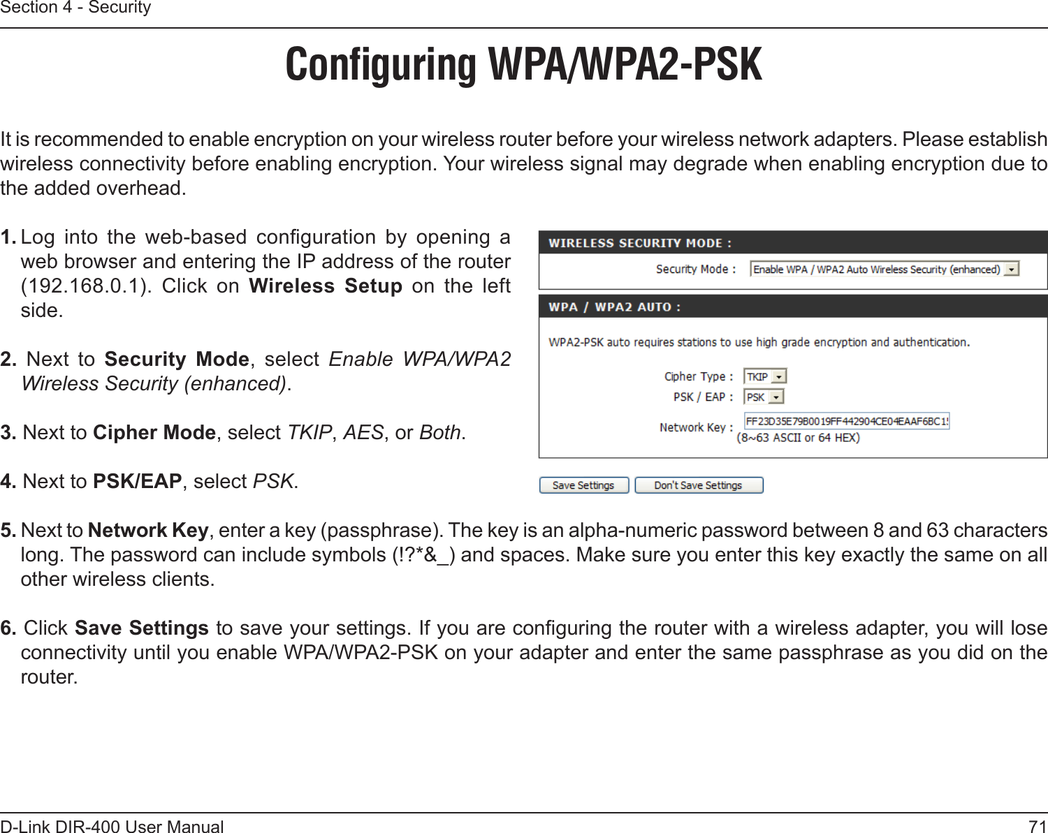 71D-Link DIR-400 User ManualSection 4 - SecurityConﬁguring WPA/WPA2-PSKIt is recommended to enable encryption on your wireless router before your wireless network adapters. Please establish wireless connectivity before enabling encryption. Your wireless signal may degrade when enabling encryption due to the added overhead.1. Log  into  the  web-based  conguration  by  opening  a web browser and entering the IP address of the router (192.168.0.1).  Click  on  Wireless  Setup  on  the  left side.2.  Next  to  Security  Mode,  select  Enable  WPA/WPA2 Wireless Security (enhanced).3. Next to Cipher Mode, select TKIP, AES, or Both.4. Next to PSK/EAP, select PSK.5. Next to Network Key, enter a key (passphrase). The key is an alpha-numeric password between 8 and 63 characters long. The password can include symbols (!?*&amp;_) and spaces. Make sure you enter this key exactly the same on all other wireless clients.6. Click Save Settings to save your settings. If you are conguring the router with a wireless adapter, you will lose connectivity until you enable WPA/WPA2-PSK on your adapter and enter the same passphrase as you did on the router.