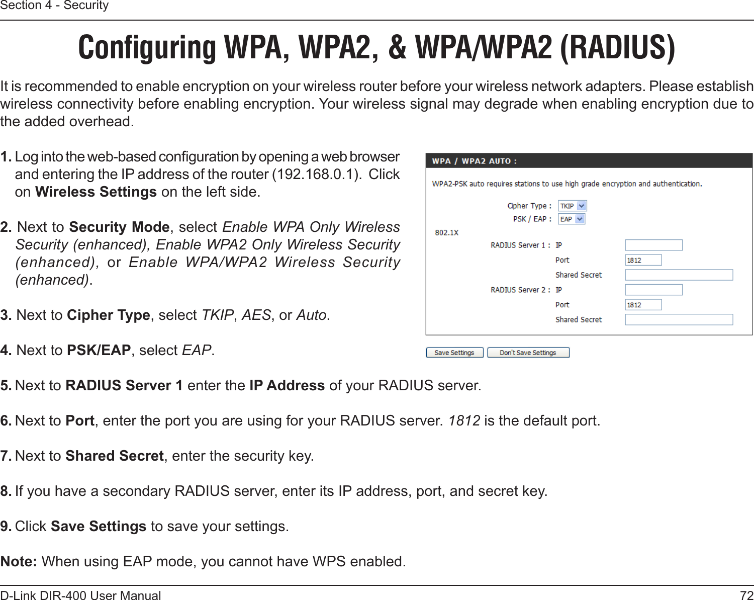 72D-Link DIR-400 User ManualSection 4 - SecurityConﬁguring WPA, WPA2, &amp; WPA/WPA2 (RADIUS)It is recommended to enable encryption on your wireless router before your wireless network adapters. Please establish wireless connectivity before enabling encryption. Your wireless signal may degrade when enabling encryption due to the added overhead.1. Log into the web-based conguration by opening a web browser and entering the IP address of the router (192.168.0.1).  Click on Wireless Settings on the left side.2. Next to Security Mode, select Enable WPA Only Wireless Security (enhanced), Enable WPA2 Only Wireless Security (enhanced),  or  Enable  WPA/WPA2  Wireless  Security (enhanced).3. Next to Cipher Type, select TKIP, AES, or Auto.4. Next to PSK/EAP, select EAP.5. Next to RADIUS Server 1 enter the IP Address of your RADIUS server.6. Next to Port, enter the port you are using for your RADIUS server. 1812 is the default port.7. Next to Shared Secret, enter the security key.8. If you have a secondary RADIUS server, enter its IP address, port, and secret key.9. Click Save Settings to save your settings.Note: When using EAP mode, you cannot have WPS enabled.