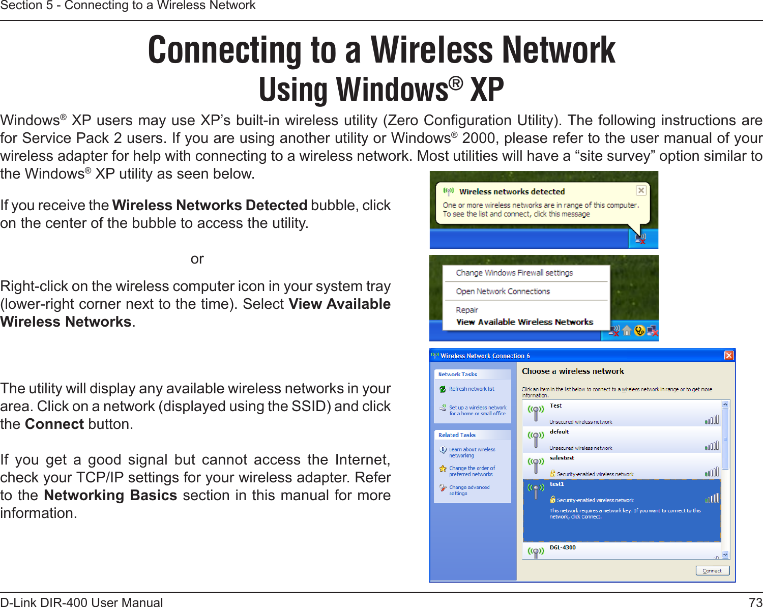 73D-Link DIR-400 User ManualSection 5 - Connecting to a Wireless NetworkConnecting to a Wireless NetworkUsing Windows® XPWindows® XP users may use XP’s built-in wireless utility (Zero Conguration Utility). The following instructions are for Service Pack 2 users. If you are using another utility or Windows® 2000, please refer to the user manual of your wireless adapter for help with connecting to a wireless network. Most utilities will have a “site survey” option similar to the Windows® XP utility as seen below.Right-click on the wireless computer icon in your system tray (lower-right corner next to the time). Select View Available Wireless Networks.If you receive the Wireless Networks Detected bubble, click on the center of the bubble to access the utility.     orThe utility will display any available wireless networks in your area. Click on a network (displayed using the SSID) and click the Connect button.If  you  get  a  good  signal  but  cannot  access  the  Internet, check your TCP/IP settings for your wireless adapter. Refer to the Networking Basics section in this manual for more information. 