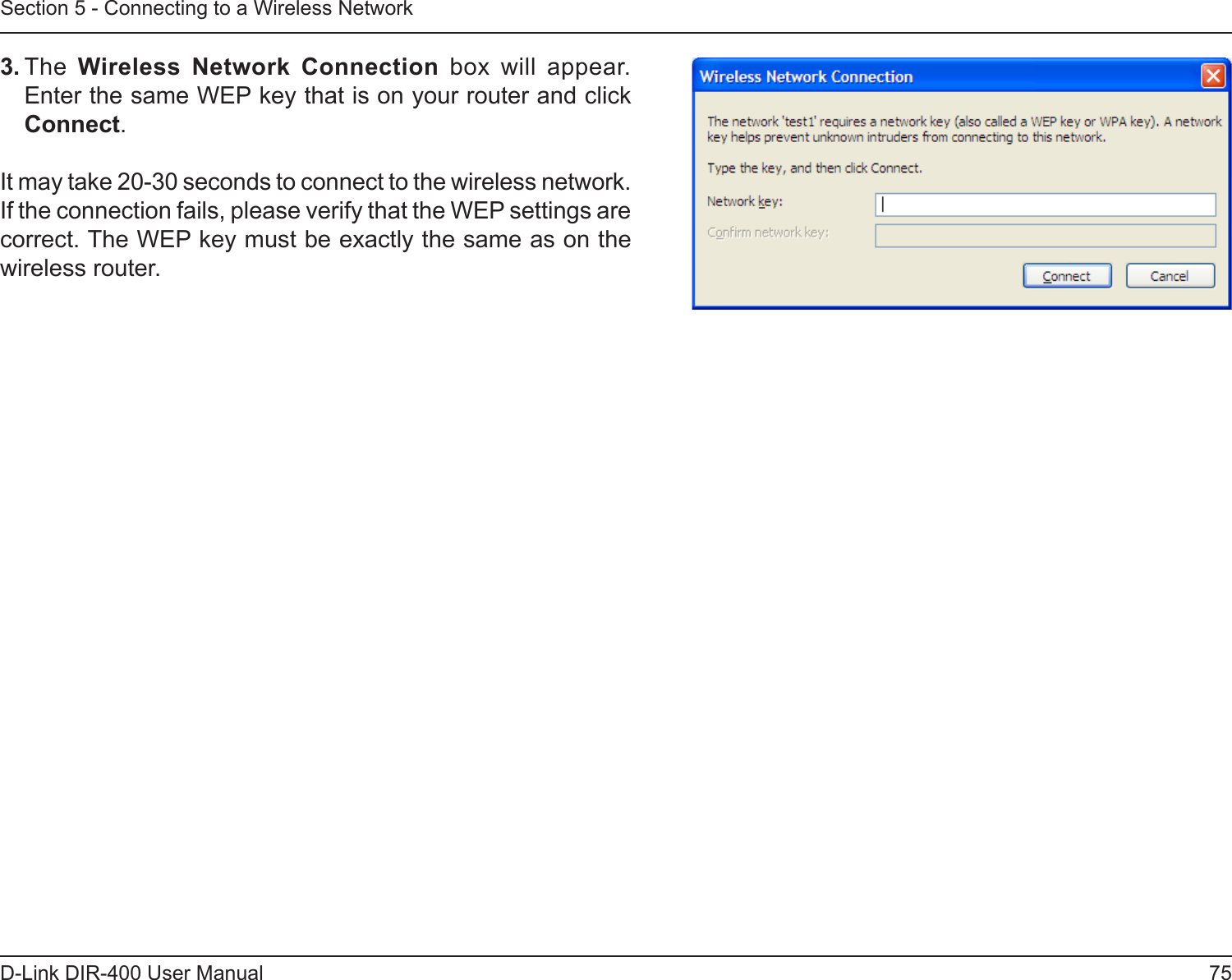 75D-Link DIR-400 User ManualSection 5 - Connecting to a Wireless Network3. The  Wireless  Network  Connection  box  will  appear. Enter the same WEP key that is on your router and click Connect.It may take 20-30 seconds to connect to the wireless network. If the connection fails, please verify that the WEP settings are correct. The WEP key must be exactly the same as on the wireless router.