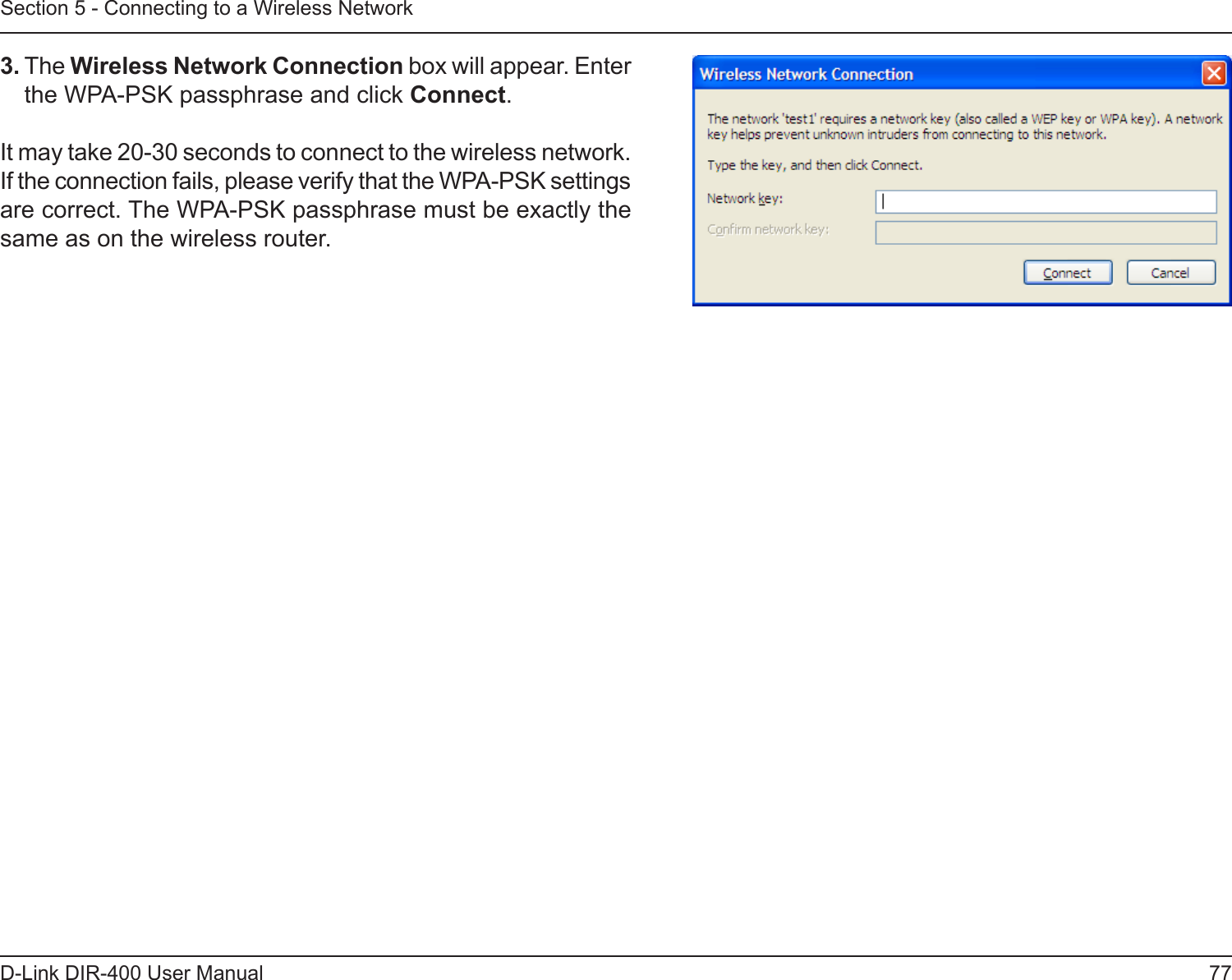 77D-Link DIR-400 User ManualSection 5 - Connecting to a Wireless Network3. The Wireless Network Connection box will appear. Enter the WPA-PSK passphrase and click Connect.It may take 20-30 seconds to connect to the wireless network. If the connection fails, please verify that the WPA-PSK settings are correct. The WPA-PSK passphrase must be exactly the same as on the wireless router.