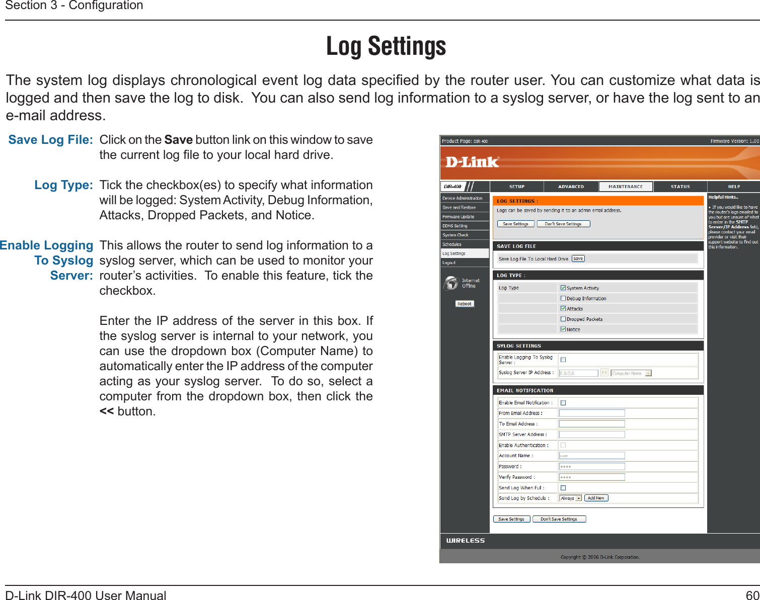 60D-Link DIR-400 User ManualSection 3 - CongurationLog SettingsClick on the Save button link on this window to save the current log le to your local hard drive.Tick the checkbox(es) to specify what information will be logged: System Activity, Debug Information, Attacks, Dropped Packets, and Notice.This allows the router to send log information to a syslog server, which can be used to monitor your router’s activities.  To enable this feature, tick the checkbox.Enter the IP address of the server in this box. If the syslog server is internal to your network, you can use the dropdown box (Computer Name) to automatically enter the IP address of the computer acting as your syslog server.  To do so, select a computer from the dropdown box, then click the &lt;&lt; button.Save Log File:Log Type:Enable Logging To Syslog Server:The system log displays chronological event log data specied by the router user. You can customize what data is logged and then save the log to disk.  You can also send log information to a syslog server, or have the log sent to an e-mail address.