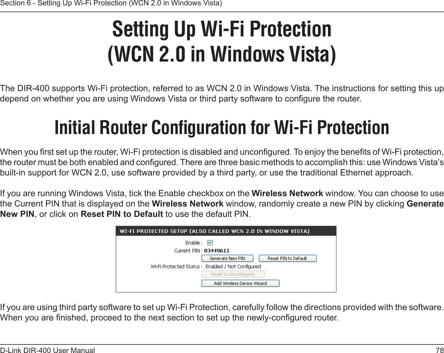 78D-Link DIR-400 User ManualSection 6 - Setting Up Wi-Fi Protection (WCN 2.0 in Windows Vista)Setting Up Wi-Fi Protection(WCN 2.0 in Windows Vista)The DIR-400 supports Wi-Fi protection, referred to as WCN 2.0 in Windows Vista. The instructions for setting this up depend on whether you are using Windows Vista or third party software to congure the router. Initial Router Conﬁguration for Wi-Fi ProtectionWhen you rst set up the router, Wi-Fi protection is disabled and uncongured. To enjoy the benets of Wi-Fi protection, the router must be both enabled and congured. There are three basic methods to accomplish this: use Windows Vista’s built-in support for WCN 2.0, use software provided by a third party, or use the traditional Ethernet approach. If you are running Windows Vista, tick the Enable checkbox on the Wireless Network window. You can choose to use the Current PIN that is displayed on the Wireless Network window, randomly create a new PIN by clicking Generate New PIN, or click on Reset PIN to Default to use the default PIN. If you are using third party software to set up Wi-Fi Protection, carefully follow the directions provided with the software. When you are nished, proceed to the next section to set up the newly-congured router. 