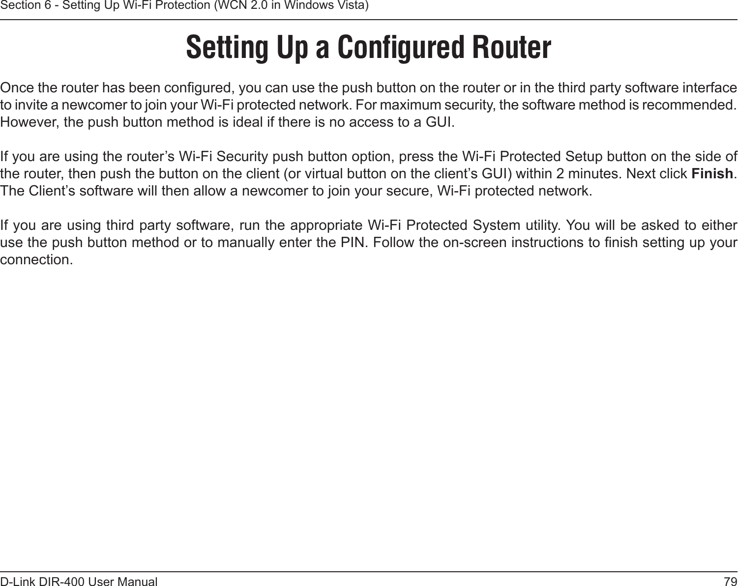 79D-Link DIR-400 User ManualSection 6 - Setting Up Wi-Fi Protection (WCN 2.0 in Windows Vista)Setting Up a Conﬁgured RouterOnce the router has been congured, you can use the push button on the router or in the third party software interface to invite a newcomer to join your Wi-Fi protected network. For maximum security, the software method is recommended. However, the push button method is ideal if there is no access to a GUI.If you are using the router’s Wi-Fi Security push button option, press the Wi-Fi Protected Setup button on the side of the router, then push the button on the client (or virtual button on the client’s GUI) within 2 minutes. Next click Finish. The Client’s software will then allow a newcomer to join your secure, Wi-Fi protected network.If you are using third party software, run the appropriate Wi-Fi Protected System utility. You will be asked to either use the push button method or to manually enter the PIN. Follow the on-screen instructions to nish setting up your connection.  