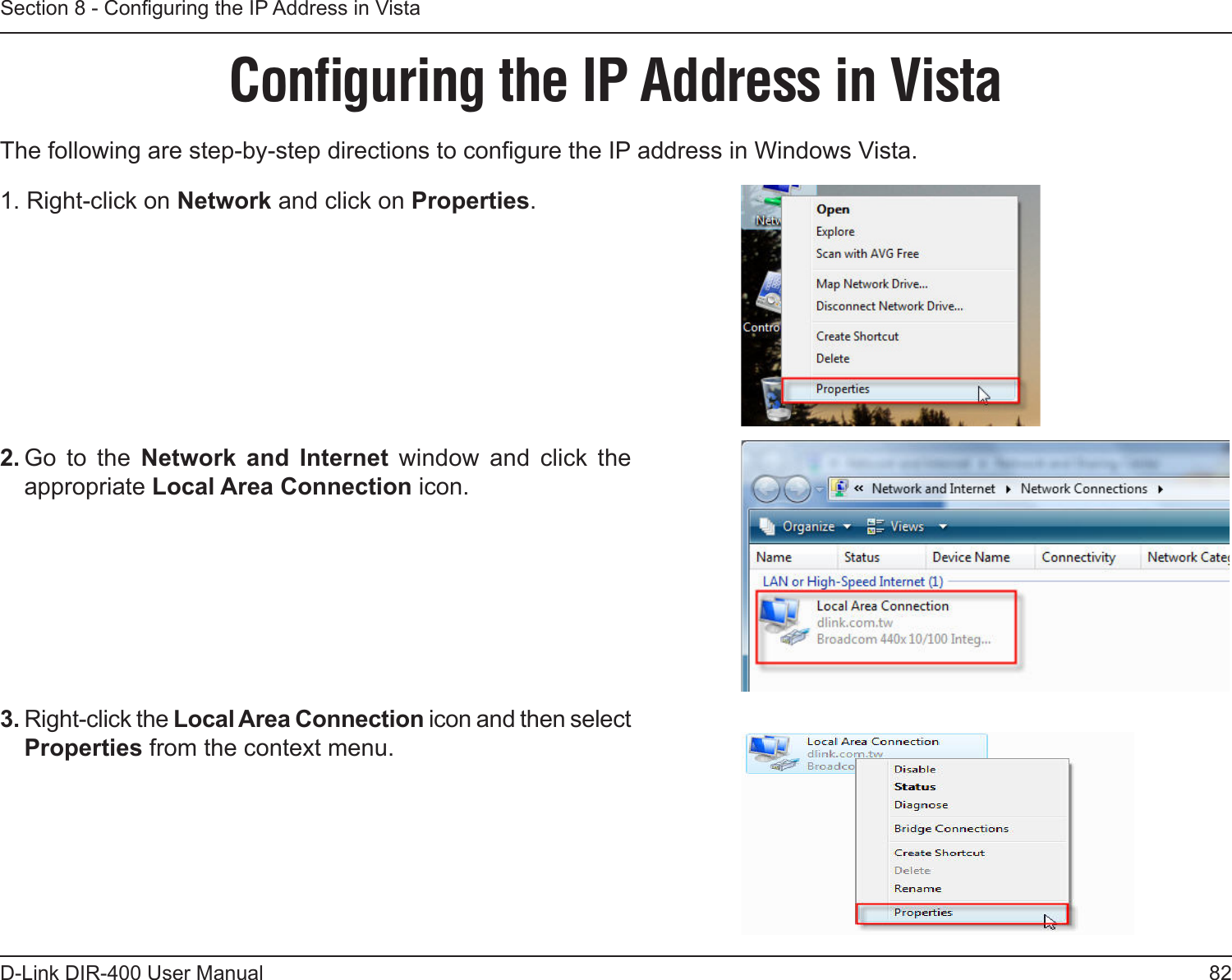 82D-Link DIR-400 User ManualSection 8 - Conguring the IP Address in VistaConﬁguring the IP Address in VistaThe following are step-by-step directions to congure the IP address in Windows Vista. 2. Go  to  the  Network  and  Internet  window  and  click  the appropriate Local Area Connection icon. 1. Right-click on Network and click on Properties.     3. Right-click the Local Area Connection icon and then select Properties from the context menu. 