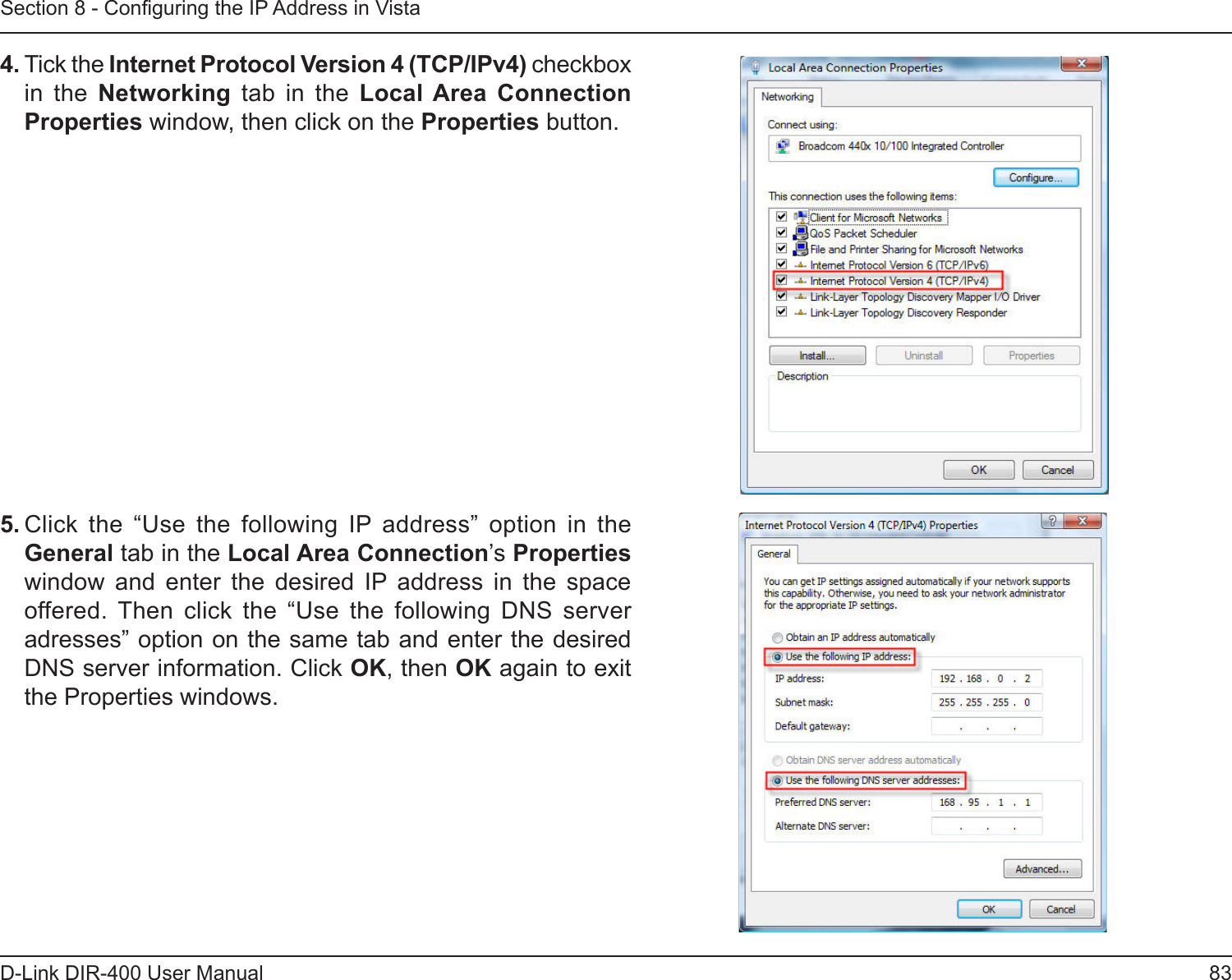 83D-Link DIR-400 User ManualSection 8 - Conguring the IP Address in Vista4. Tick the Internet Protocol Version 4 (TCP/IPv4) checkbox in  the  Networking  tab  in  the  Local Area  Connection Properties window, then click on the Properties button.5. Click  the  “Use  the  following  IP  address”  option  in  the General tab in the Local Area Connection’s Properties window  and  enter  the  desired  IP  address  in  the  space offered.  Then  click  the  “Use  the  following  DNS  server adresses” option on the same tab and enter the desired DNS server information. Click OK, then OK again to exit the Properties windows.