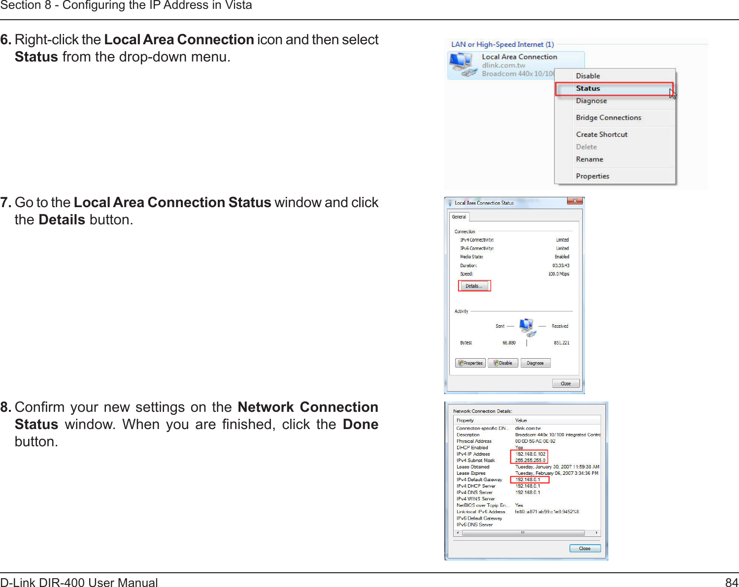 84D-Link DIR-400 User ManualSection 8 - Conguring the IP Address in Vista6. Right-click the Local Area Connection icon and then select Status from the drop-down menu. 7. Go to the Local Area Connection Status window and click the Details button. 8. Conrm your  new settings on the Network  Connection Status  window.  When  you  are  nished,  click  the  Done button. 