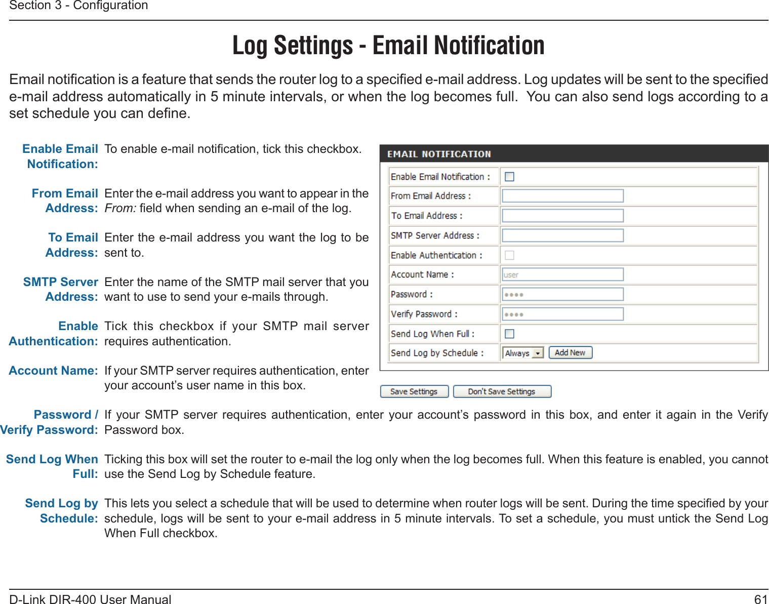 61D-Link DIR-400 User ManualSection 3 - CongurationLog Settings - Email NotiﬁcationTo enable e-mail notication, tick this checkbox.Enter the e-mail address you want to appear in the From: eld when sending an e-mail of the log.Enter the e-mail address you want the log to be sent to.Enter the name of the SMTP mail server that you want to use to send your e-mails through.Tick  this  checkbox  if  your  SMTP  mail  server requires authentication.If your SMTP server requires authentication, enter your account’s user name in this box.If  your  SMTP  server  requires  authentication,  enter  your  account’s password  in  this  box,  and  enter  it  again in  the  Verify Password box.Ticking this box will set the router to e-mail the log only when the log becomes full. When this feature is enabled, you cannot use the Send Log by Schedule feature.This lets you select a schedule that will be used to determine when router logs will be sent. During the time specied by your schedule, logs will be sent to your e-mail address in 5 minute intervals. To set a schedule, you must untick the Send Log When Full checkbox.Enable Email Notication:From Email Address:To Email Address:SMTP Server Address:Enable Authentication:Account Name:Password / Verify Password:Send Log When Full:Send Log by Schedule:Email notication is a feature that sends the router log to a specied e-mail address. Log updates will be sent to the specied e-mail address automatically in 5 minute intervals, or when the log becomes full.  You can also send logs according to a set schedule you can dene.