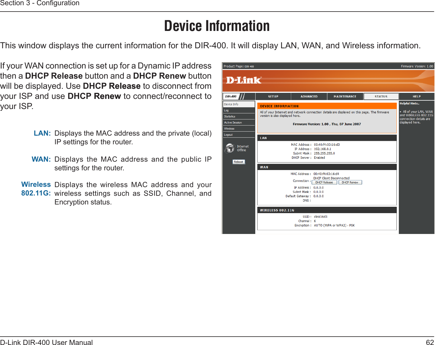 62D-Link DIR-400 User ManualSection 3 - CongurationDevice InformationThis window displays the current information for the DIR-400. It will display LAN, WAN, and Wireless information.If your WAN connection is set up for a Dynamic IP address then a DHCP Release button and a DHCP Renew button will be displayed. Use DHCP ReleaseRelease to disconnect from your ISP and use DHCP RenewRenew to connect/reconnect to your ISP. Displays the MAC address and the private (local) IP settings for the router.Displays  the  MAC  address  and  the  public  IP settings for the router.Displays  the  wireless  MAC  address  and  your wireless  settings  such  as  SSID,  Channel,  and Encryption status.LAN:WAN:Wireless  802.11G: