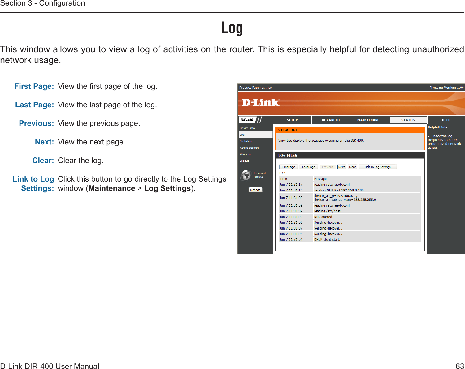 63D-Link DIR-400 User ManualSection 3 - CongurationLogFirst Page:Last Page:Previous:Next:Clear:Link to Log Settings:View the rst page of the log.View the last page of the log.View the previous page.View the next page.Clear the log.Click this button to go directly to the Log Settings window (Maintenance &gt; Log Settings).This window allows you to view a log of activities on the router. This is especially helpful for detecting unauthorized network usage.