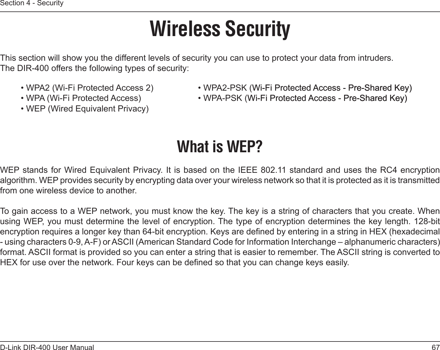 67D-Link DIR-400 User ManualSection 4 - SecurityWireless SecurityThis section will show you the different levels of security you can use to protect your data from intruders. The DIR-400 offers the following types of security:• WPA2 (Wi-Fi Protected Access 2)     • WPA2-PSK (Wi-Fi Protected Access - Pre-Shared Key)Wi-Fi Protected Access - Pre-Shared Key)Pre-Shared Key)• WPA (Wi-Fi Protected Access)      • WPA-PSK (Wi-Fi Protected Access - Pre-Shared Key)Wi-Fi Protected Access - Pre-Shared Key)Pre-Shared Key)• WEP (Wired Equivalent Privacy)What is WEP?WEP stands for  Wired Equivalent Privacy. It is based on  the IEEE 802.11 standard and uses the RC4 encryption algorithm. WEP provides security by encrypting data over your wireless network so that it is protected as it is transmitted from one wireless device to another.To gain access to a WEP network, you must know the key. The key is a string of characters that you create. When using WEP, you must determine the level of encryption. The type of encryption determines the key length. 128-bit encryption requires a longer key than 64-bit encryption. Keys are dened by entering in a string in HEX (hexadecimal - using characters 0-9, A-F) or ASCII (American Standard Code for Information Interchange – alphanumeric characters) format. ASCII format is provided so you can enter a string that is easier to remember. The ASCII string is converted to HEX for use over the network. Four keys can be dened so that you can change keys easily.