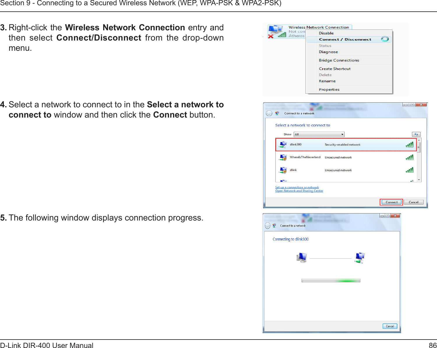 86D-Link DIR-400 User ManualSection 9 - Connecting to a Secured Wireless Network (WEP, WPA-PSK &amp; WPA2-PSK)4. Select a network to connect to in the Select a network to connect to window and then click the Connect button. 5. The following window displays connection progress. 3. Right-click the Wireless Network Connection entry and then  select  Connect/Disconnect  from  the  drop-down menu. 