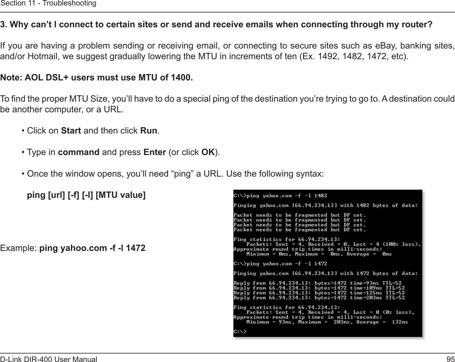 95D-Link DIR-400 User ManualSection 11 - Troubleshooting3. Why can’t I connect to certain sites or send and receive emails when connecting through my router? If you are having a problem sending or receiving email, or connecting to secure sites such as eBay, banking sites, and/or Hotmail, we suggest gradually lowering the MTU in increments of ten (Ex. 1492, 1482, 1472, etc). Note: AOL DSL+ users must use MTU of 1400. To nd the proper MTU Size, you’ll have to do a special ping of the destination you’re trying to go to. A destination could be another computer, or a URL. • Click on Start and then click Run. • Type in command and press Enter (or click OK). • Once the window opens, you’ll need “ping” a URL. Use the following syntax:   ping [url] [-f] [-l] [MTU value] Example: ping yahoo.com -f -l 1472 