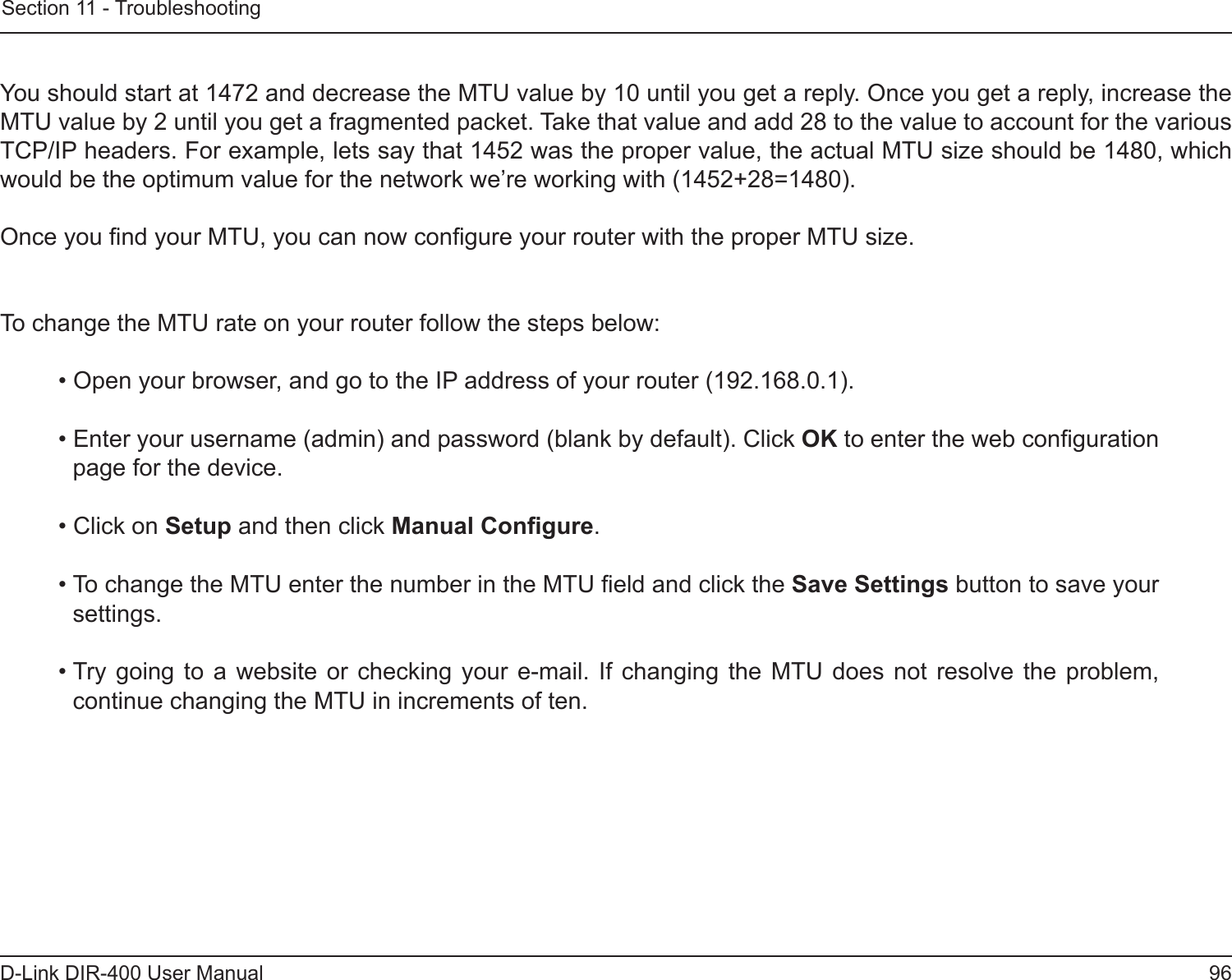 96D-Link DIR-400 User ManualSection 11 - Troubleshooting You should start at 1472 and decrease the MTU value by 10 until you get a reply. Once you get a reply, increase the MTU value by 2 until you get a fragmented packet. Take that value and add 28 to the value to account for the various TCP/IP headers. For example, lets say that 1452 was the proper value, the actual MTU size should be 1480, which would be the optimum value for the network we’re working with (1452+28=1480). Once you nd your MTU, you can now congure your router with the proper MTU size. To change the MTU rate on your router follow the steps below: • Open your browser, and go to the IP address of your router (192.168.0.1). • Enter your username (admin) and password (blank by default). Click OK to enter the web conguration page for the device. • Click on Setup and then click Manual Congure.  • To change the MTU enter the number in the MTU eld and click the Save Settings button to save your settings. • Try  going  to  a  website  or checking your  e-mail.  If  changing  the  MTU does not  resolve  the  problem, continue changing the MTU in increments of ten.  