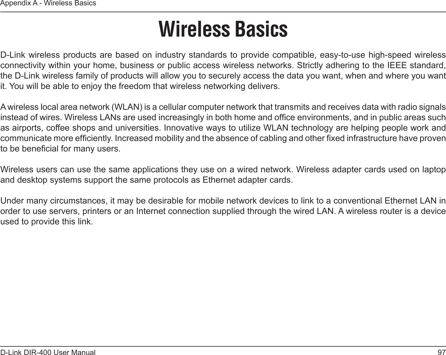 97D-Link DIR-400 User ManualAppendix A - Wireless BasicsD-Link wireless products are based on industry standards to provide compatible, easy-to-use  high-speed wireless connectivity within your home, business or public access wireless networks. Strictly adhering to the IEEE standard, the D-Link wireless family of products will allow you to securely access the data you want, when and where you want it. You will be able to enjoy the freedom that wireless networking delivers.A wireless local area network (WLAN) is a cellular computer network that transmits and receives data with radio signals instead of wires. Wireless LANs are used increasingly in both home and ofce environments, and in public areas such as airports, coffee shops and universities. Innovative ways to utilize WLAN technology are helping people work and communicate more efciently. Increased mobility and the absence of cabling and other xed infrastructure have proven to be benecial for many users. Wireless users can use the same applications they use on a wired network. Wireless adapter cards used on laptop and desktop systems support the same protocols as Ethernet adapter cards. Under many circumstances, it may be desirable for mobile network devices to link to a conventional Ethernet LAN in order to use servers, printers or an Internet connection supplied through the wired LAN. A wireless router is a device used to provide this link.Wireless Basics