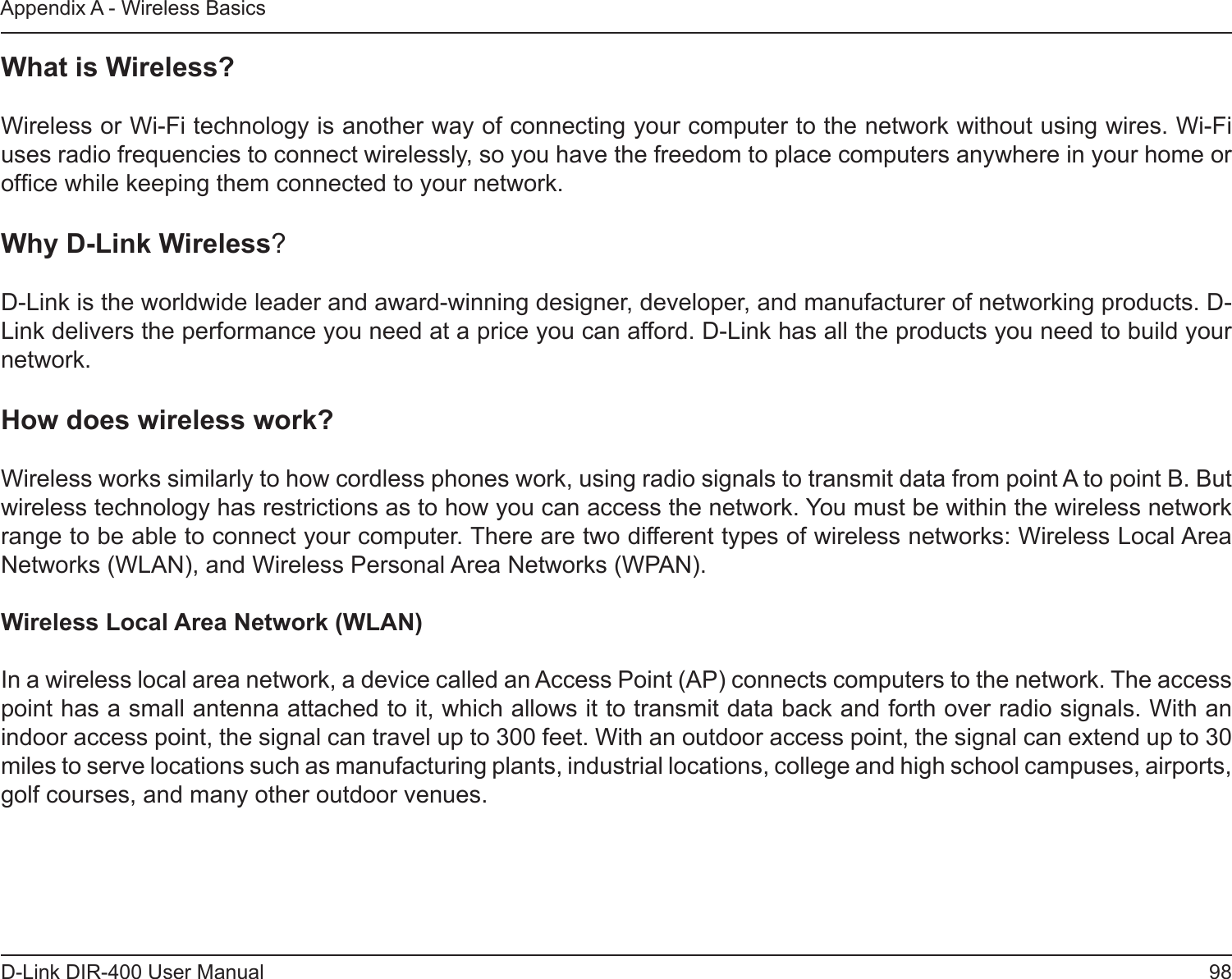 98D-Link DIR-400 User ManualAppendix A - Wireless BasicsWhat is Wireless?Wireless or Wi-Fi technology is another way of connecting your computer to the network without using wires. Wi-Fi uses radio frequencies to connect wirelessly, so you have the freedom to place computers anywhere in your home or ofce while keeping them connected to your network.Why D-Link Wireless?   D-Link is the worldwide leader and award-winning designer, developer, and manufacturer of networking products. D-Link delivers the performance you need at a price you can afford. D-Link has all the products you need to build your network.How does wireless work?   Wireless works similarly to how cordless phones work, using radio signals to transmit data from point A to point B. But wireless technology has restrictions as to how you can access the network. You must be within the wireless network range to be able to connect your computer. There are two different types of wireless networks: Wireless Local Area Networks (WLAN), and Wireless Personal Area Networks (WPAN).Wireless Local Area Network (WLAN)In a wireless local area network, a device called an Access Point (AP) connects computers to the network. The access point has a small antenna attached to it, which allows it to transmit data back and forth over radio signals. With an indoor access point, the signal can travel up to 300 feet. With an outdoor access point, the signal can extend up to 30 miles to serve locations such as manufacturing plants, industrial locations, college and high school campuses, airports, golf courses, and many other outdoor venues.