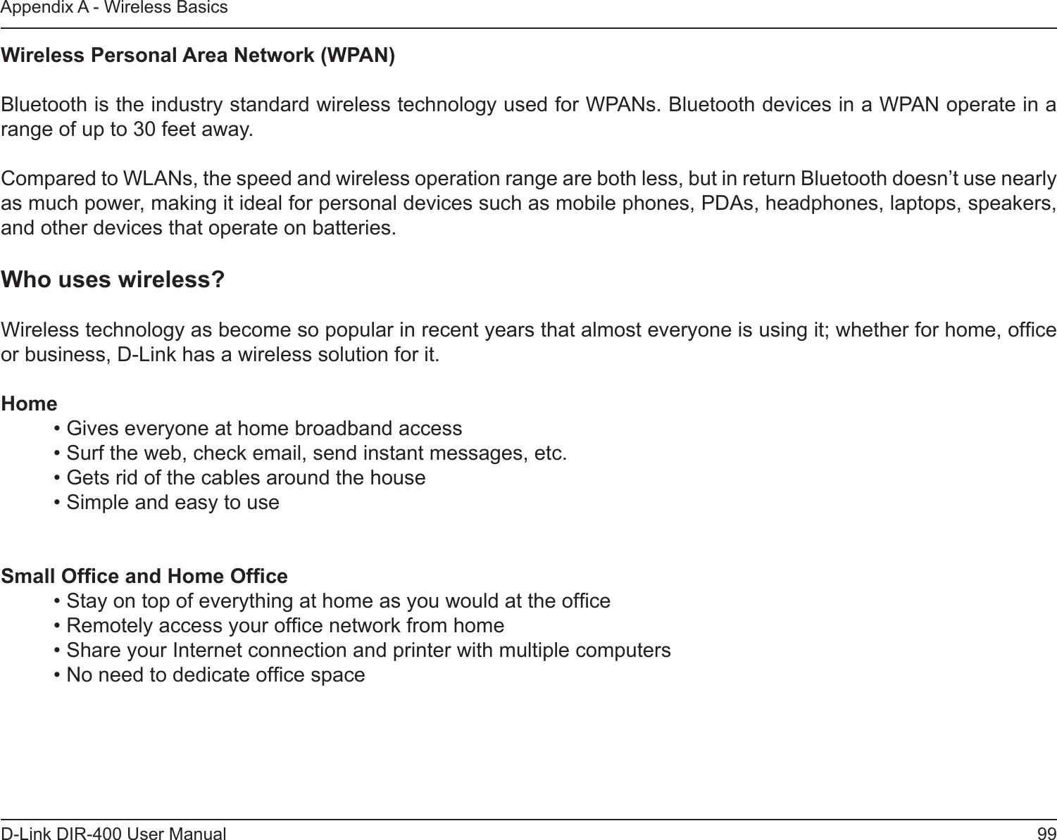 99D-Link DIR-400 User ManualAppendix A - Wireless BasicsWireless Personal Area Network (WPAN) Bluetooth is the industry standard wireless technology used for WPANs. Bluetooth devices in a WPAN operate in a range of up to 30 feet away.Compared to WLANs, the speed and wireless operation range are both less, but in return Bluetooth doesn’t use nearly as much power, making it ideal for personal devices such as mobile phones, PDAs, headphones, laptops, speakers, and other devices that operate on batteries.Who uses wireless?   Wireless technology as become so popular in recent years that almost everyone is using it; whether for home, ofce or business, D-Link has a wireless solution for it.Home  • Gives everyone at home broadband access  • Surf the web, check email, send instant messages, etc.  • Gets rid of the cables around the house  • Simple and easy to use Small Ofce and Home Ofce  • Stay on top of everything at home as you would at the ofce  • Remotely access your ofce network from home  • Share your Internet connection and printer with multiple computers  • No need to dedicate ofce space 