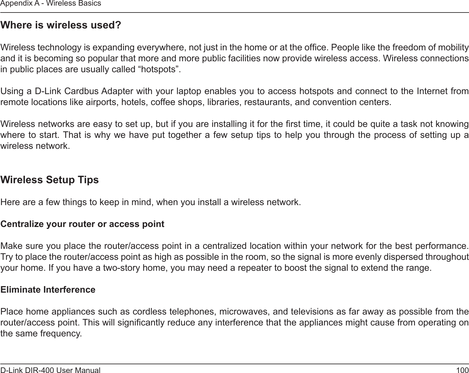 100D-Link DIR-400 User ManualAppendix A - Wireless BasicsWhere is wireless used?   Wireless technology is expanding everywhere, not just in the home or at the ofce. People like the freedom of mobility and it is becoming so popular that more and more public facilities now provide wireless access. Wireless connections in public places are usually called “hotspots”.Using a D-Link Cardbus Adapter with your laptop enables you to access hotspots and connect to the Internet from remote locations like airports, hotels, coffee shops, libraries, restaurants, and convention centers.Wireless networks are easy to set up, but if you are installing it for the rst time, it could be quite a task not knowing where to start. That is why we have put together a few setup tips to help you through the process of setting up a wireless network.Wireless Setup TipsHere are a few things to keep in mind, when you install a wireless network.Centralize your router or access point  Make sure you place the router/access point in a centralized location within your network for the best performance. Try to place the router/access point as high as possible in the room, so the signal is more evenly dispersed throughout your home. If you have a two-story home, you may need a repeater to boost the signal to extend the range.Eliminate Interference   Place home appliances such as cordless telephones, microwaves, and televisions as far away as possible from the router/access point. This will signicantly reduce any interference that the appliances might cause from operating on the same frequency.