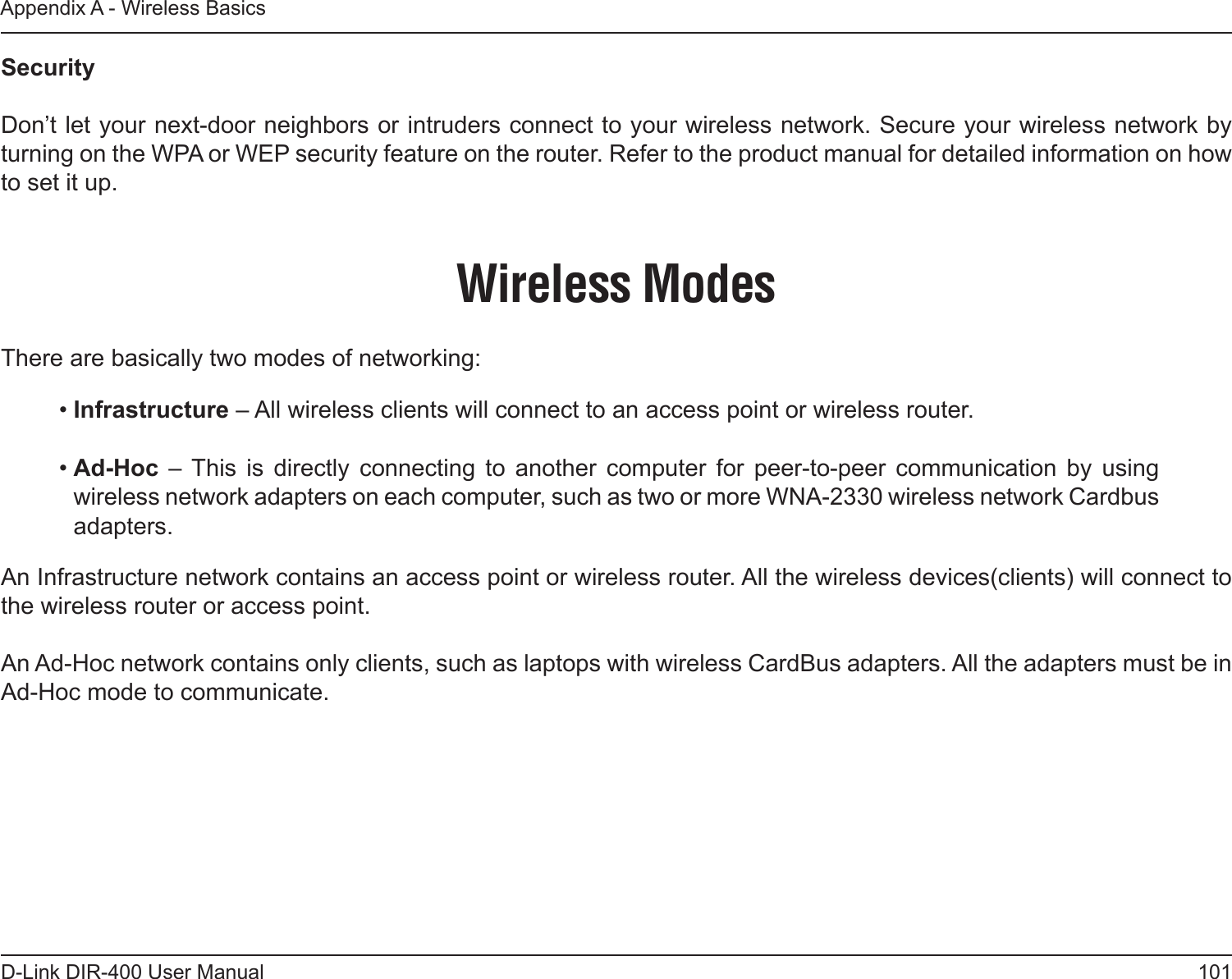 101D-Link DIR-400 User ManualAppendix A - Wireless BasicsSecurity   Don’t let your next-door neighbors or intruders connect to your wireless network. Secure your wireless network by turning on the WPA or WEP security feature on the router. Refer to the product manual for detailed information on how to set it up. There are basically two modes of networking: • Infrastructure – All wireless clients will connect to an access point or wireless router.• Ad-Hoc  –  This  is  directly  connecting  to  another  computer  for  peer-to-peer  communication  by  using wireless network adapters on each computer, such as two or more WNA-2330 wireless network Cardbus adapters.An Infrastructure network contains an access point or wireless router. All the wireless devices(clients) will connect to the wireless router or access point. An Ad-Hoc network contains only clients, such as laptops with wireless CardBus adapters. All the adapters must be in Ad-Hoc mode to communicate.Wireless Modes