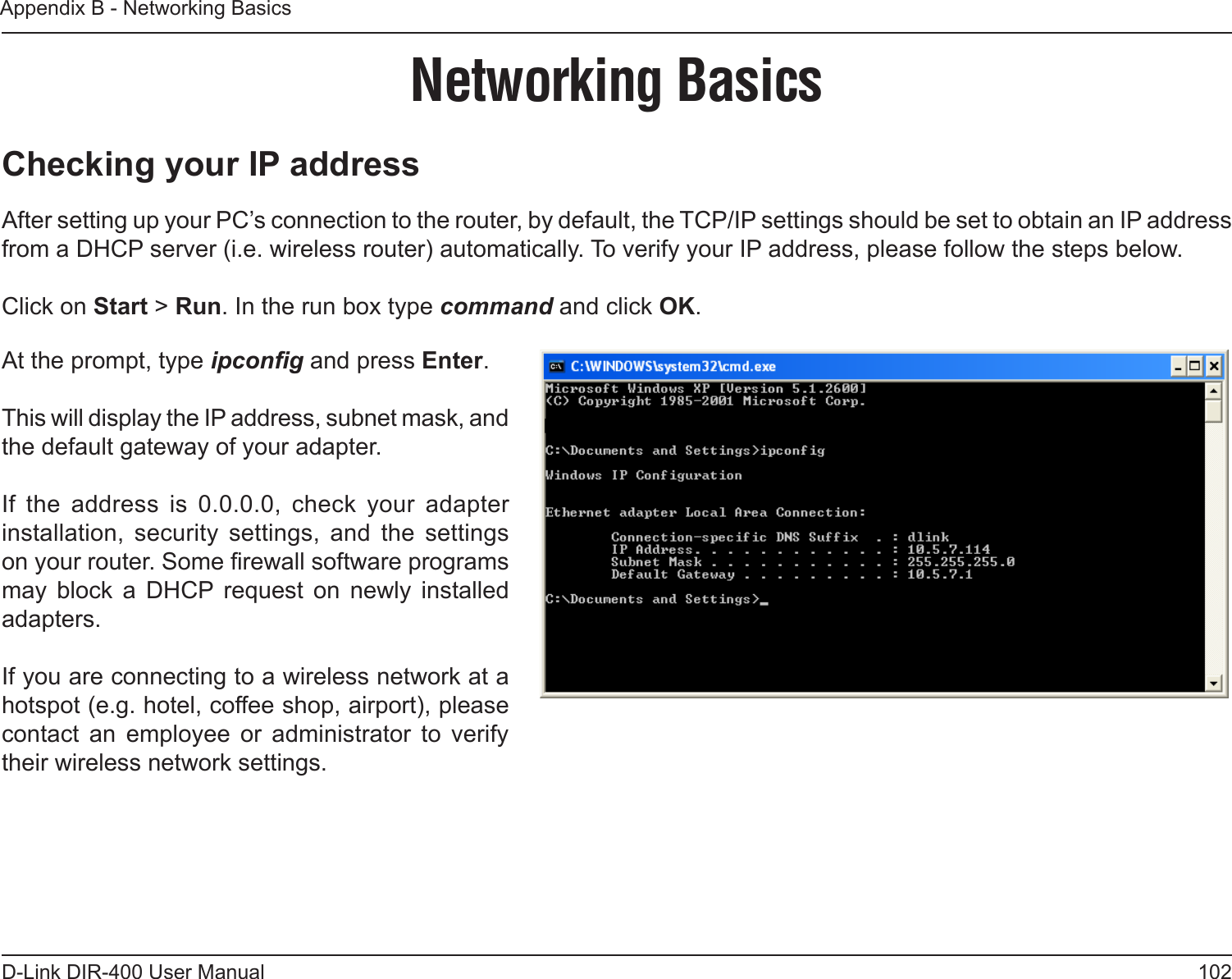 102D-Link DIR-400 User ManualAppendix B - Networking BasicsNetworking BasicsChecking your IP addressAfter setting up your PC’s connection to the router, by default, the TCP/IP settings should be set to obtain an IP address from a DHCP server (i.e. wireless router) automatically. To verify your IP address, please follow the steps below.Click on Start &gt; Run. In the run box type command and click OK. At the prompt, type ipcong and press Enter.This will display the IP address, subnet mask, and the default gateway of your adapter.If  the  address  is  0.0.0.0,  check  your  adapter installation,  security  settings,  and  the  settings on your router. Some rewall software programs may  block  a  DHCP  request  on  newly  installed adapters. If you are connecting to a wireless network at a hotspot (e.g. hotel, coffee shop, airport), please contact  an  employee  or  administrator  to  verify their wireless network settings.