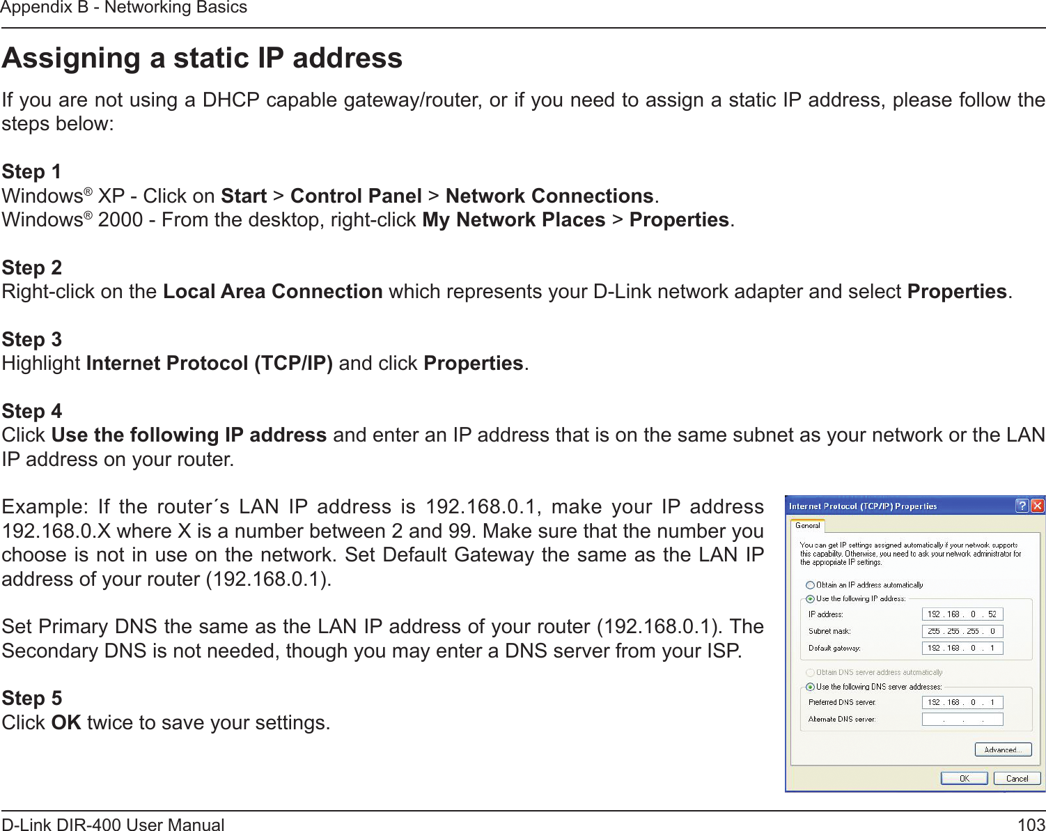 103D-Link DIR-400 User ManualAppendix B - Networking BasicsAssigning a static IP addressIf you are not using a DHCP capable gateway/router, or if you need to assign a static IP address, please follow the steps below:Step 1Windows® XP - Click on Start &gt; Control Panel &gt; Network Connections.Windows® 2000 - From the desktop, right-click My Network Places &gt; Properties.Step 2Right-click on the Local Area Connection which represents your D-Link network adapter and select Properties.Step 3Highlight Internet Protocol (TCP/IP) and click Properties.Step 4Click Use the following IP address and enter an IP address that is on the same subnet as your network or the LAN IP address on your router. Example:  If  the  router´s  LAN  IP  address  is  192.168.0.1,  make  your  IP  address 192.168.0.X where X is a number between 2 and 99. Make sure that the number you choose is not in use on the network. Set Default Gateway the same as the LAN IP address of your router (192.168.0.1). Set Primary DNS the same as the LAN IP address of your router (192.168.0.1). The Secondary DNS is not needed, though you may enter a DNS server from your ISP.Step 5Click OK twice to save your settings.