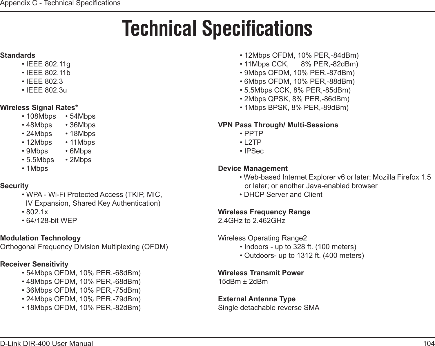 104D-Link DIR-400 User ManualAppendix C - Technical SpecicationsTechnical SpeciﬁcationsStandards  • IEEE 802.11g  • IEEE 802.11b  • IEEE 802.3  • IEEE 802.3uWireless Signal Rates*  • 108Mbps  • 54Mbps  • 48Mbps  • 36Mbps  • 24Mbps   • 18Mbps  • 12Mbps   • 11Mbps  • 9Mbps   • 6Mbps  • 5.5Mbps   • 2Mbps  • 1Mbps• 1MbpsSecurity  • WPA - Wi-Fi Protected Access (TKIP, MIC,    IV Expansion, Shared Key Authentication)  • 802.1x  • 64/128-bit WEPModulation TechnologyOrthogonal Frequency Division Multiplexing (OFDM)Receiver Sensitivity  • 54Mbps OFDM, 10% PER,-68dBm)  • 48Mbps OFDM, 10% PER,-68dBm)  • 36Mbps OFDM, 10% PER,-75dBm)  • 24Mbps OFDM, 10% PER,-79dBm)  • 18Mbps OFDM, 10% PER,-82dBm)  • 12Mbps OFDM, 10% PER,-84dBm)  • 11Mbps CCK,      8% PER,-82dBm)  • 9Mbps OFDM, 10% PER,-87dBm)  • 6Mbps OFDM, 10% PER,-88dBm)  • 5.5Mbps CCK, 8% PER,-85dBm)  • 2Mbps QPSK, 8% PER,-86dBm)  • 1Mbps BPSK, 8% PER,-89dBm)VPN Pass Through/ Multi-Sessions  • PPTP   • L2TP  • IPSecDevice Management• Web-based Internet Explorer v6 or later; Mozilla Firefox 1.5 or later; or another Java-enabled browser• DHCP Server and ClientWireless Frequency Range2.4GHz to 2.462GHzWireless Operating Range2  • Indoors - up to 328 ft. (100 meters)  • Outdoors- up to 1312 ft. (400 meters)Wireless Transmit Power15dBm ± 2dBmExternal Antenna TypeSingle detachable reverse SMA