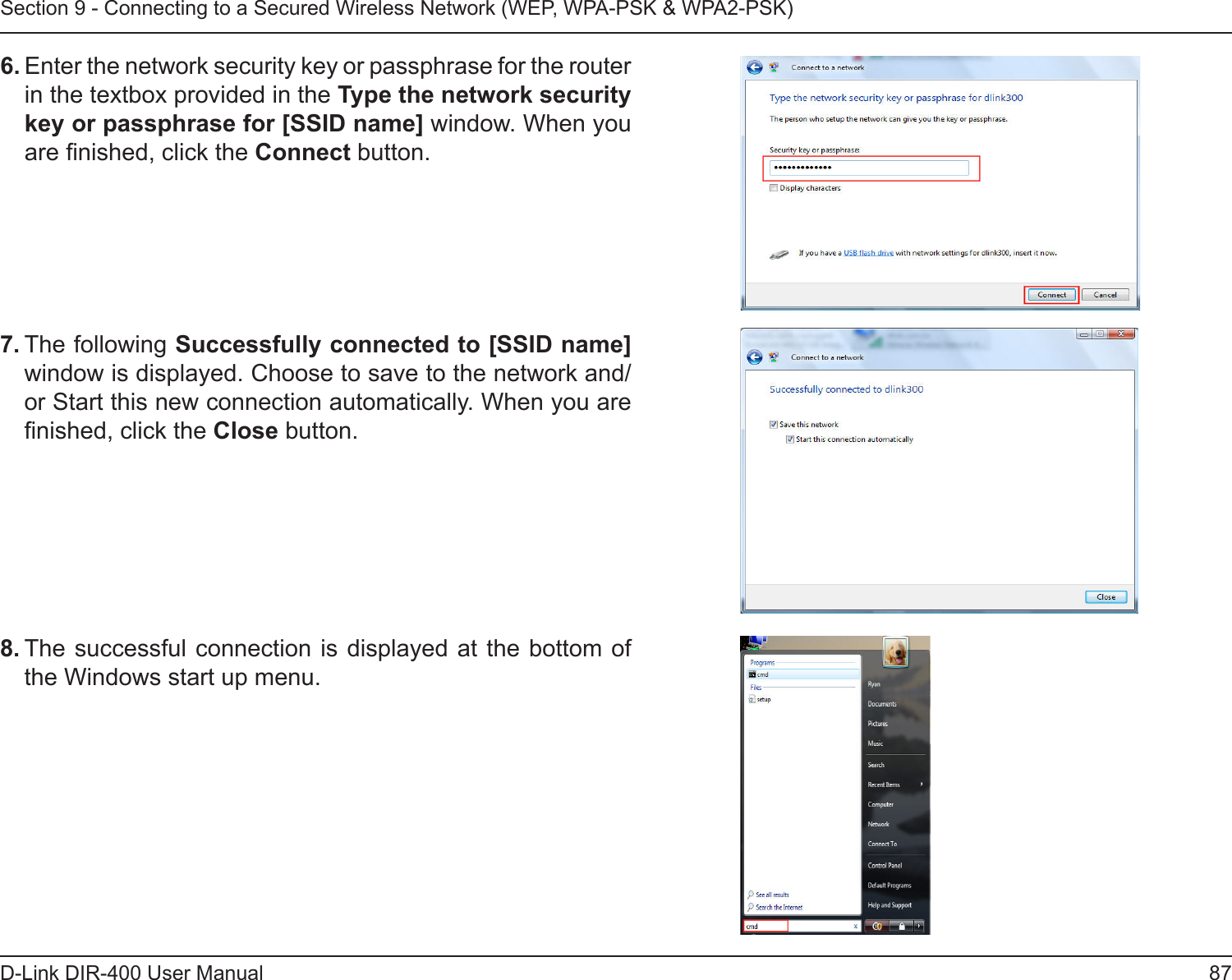 87D-Link DIR-400 User ManualSection 9 - Connecting to a Secured Wireless Network (WEP, WPA-PSK &amp; WPA2-PSK)7. The following Successfully connected to [SSID name] window is displayed. Choose to save to the network and/or Start this new connection automatically. When you are nished, click the Close button. 8. The successful connection is displayed  at the bottom of the Windows start up menu. 6. Enter the network security key or passphrase for the router in the textbox provided in the Type the network security key or passphrase for [SSID name] window. When you are nished, click the Connect button. 