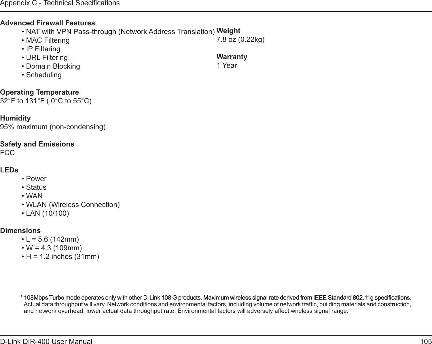 105D-Link DIR-400 User ManualAppendix C - Technical SpecicationsAdvanced Firewall Features  • NAT with VPN Pass-through (Network Address Translation)  • MAC Filtering  • IP Filtering  • URL Filtering  • Domain Blocking  • SchedulingOperating Temperature32°F to 131°F ( 0°C to 55°C)Humidity95% maximum (non-condensing)Safety and EmissionsFCCLEDs  • Power  • Status  • WAN  • WLAN (Wireless Connection)  • LAN (10/100)Dimensions  • L = 5.6 (142mm)  • W = 4.3 (109mm)  • H = 1.2 inches (31mm)* 108Mbps Turbo mode operates only with other D-Link 108 G products. Maximum wireless signal rate derived from IEEE Standard 802.11g specications.108Mbps Turbo mode operates only with other D-Link 108 G products. Maximum wireless signal rate derived from IEEE Standard 802.11g specications.Maximum wireless signal rate derived from IEEE Standard 802.11g specications. Actual data throughput will vary. Network conditions and environmental factors, including volume of network trafc, building materials and construction, and network overhead, lower actual data throughput rate. Environmental factors will adversely affect wireless signal range.Weight7.8 oz (0.22kg)Warranty1 Year