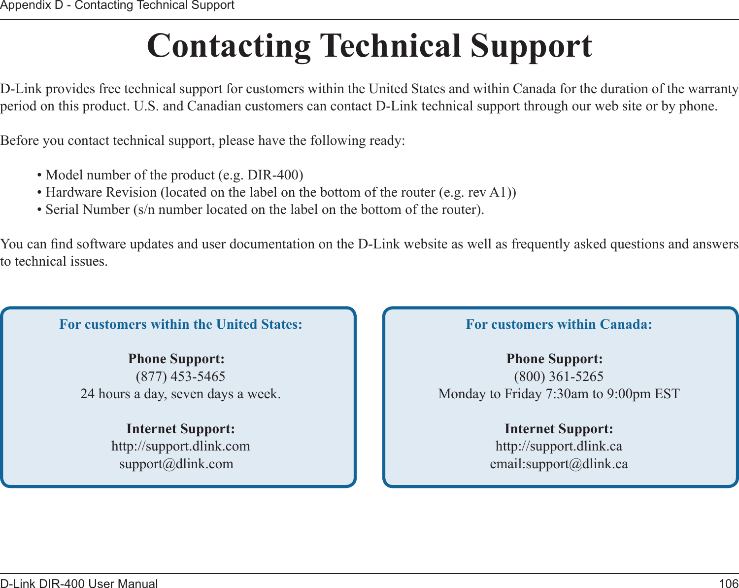 106D-Link DIR-400 User ManualAppendix D - Contacting Technical SupportContacting Technical SupportD-Link provides free technical support for customers within the United States and within Canada for the duration of the warranty period on this product. U.S. and Canadian customers can contact D-Link technical support through our web site or by phone.Before you contact technical support, please have the following ready:  • Model number of the product (e.g. DIR-400)  • Hardware Revision (located on the label on the bottom of the router (e.g. rev A1))  • Serial Number (s/n number located on the label on the bottom of the router). You can nd software updates and user documentation on the D-Link website as well as frequently asked questions and answers to technical issues.For customers within the United States: Phone Support:  (877) 453-5465  24 hours a day, seven days a week. Internet Support:  http://support.dlink.comsupport@dlink.com For customers within Canada: Phone Support:  (800) 361-5265  Monday to Friday 7:30am to 9:00pm EST  Internet Support:  http://support.dlink.ca  email:support@dlink.ca