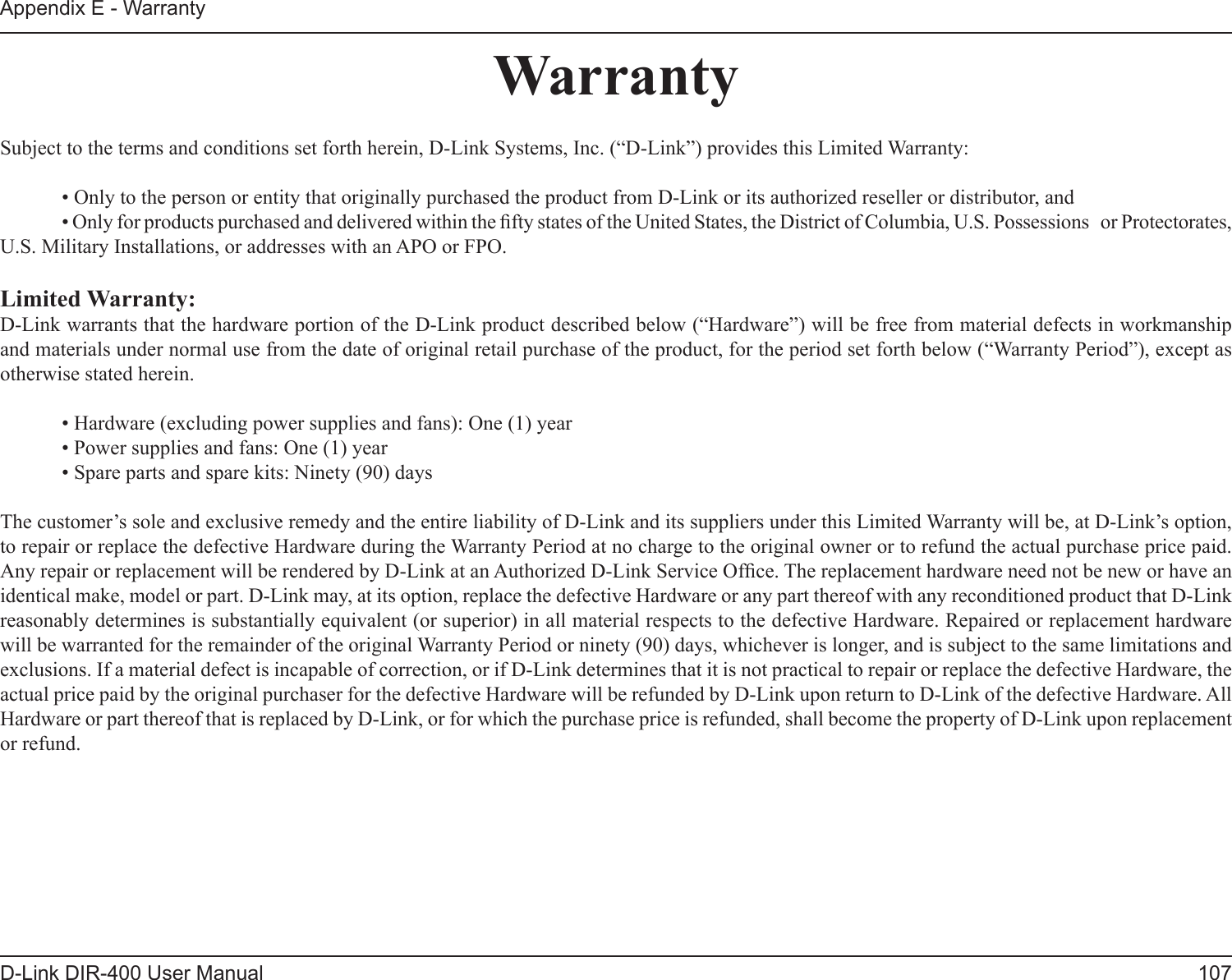 107D-Link DIR-400 User ManualAppendix E - WarrantyWarrantySubject to the terms and conditions set forth herein, D-Link Systems, Inc. (“D-Link”) provides this Limited Warranty:  • Only to the person or entity that originally purchased the product from D-Link or its authorized reseller or distributor, and  • Only for products purchased and delivered within the fty states of the United States, the District of Columbia, U.S. Possessions   or Protectorates, U.S. Military Installations, or addresses with an APO or FPO.Limited Warranty:D-Link warrants that the hardware portion of the D-Link product described below (“Hardware”) will be free from material defects in workmanship and materials under normal use from the date of original retail purchase of the product, for the period set forth below (“Warranty Period”), except as otherwise stated herein.  • Hardware (excluding power supplies and fans): One (1) year  • Power supplies and fans: One (1) year  • Spare parts and spare kits: Ninety (90) daysThe customer’s sole and exclusive remedy and the entire liability of D-Link and its suppliers under this Limited Warranty will be, at D-Link’s option, to repair or replace the defective Hardware during the Warranty Period at no charge to the original owner or to refund the actual purchase price paid. Any repair or replacement will be rendered by D-Link at an Authorized D-Link Service Ofce. The replacement hardware need not be new or have an identical make, model or part. D-Link may, at its option, replace the defective Hardware or any part thereof with any reconditioned product that D-Link reasonably determines is substantially equivalent (or superior) in all material respects to the defective Hardware. Repaired or replacement hardware will be warranted for the remainder of the original Warranty Period or ninety (90) days, whichever is longer, and is subject to the same limitations and exclusions. If a material defect is incapable of correction, or if D-Link determines that it is not practical to repair or replace the defective Hardware, the actual price paid by the original purchaser for the defective Hardware will be refunded by D-Link upon return to D-Link of the defective Hardware. All Hardware or part thereof that is replaced by D-Link, or for which the purchase price is refunded, shall become the property of D-Link upon replacement or refund.