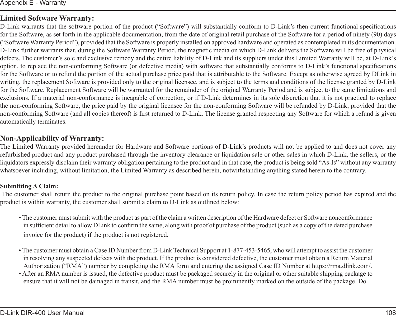 108D-Link DIR-400 User ManualAppendix E - WarrantyLimited Software Warranty:D-Link warrants that the software portion of the product (“Software”) will substantially conform to D-Link’s then current functional specications for the Software, as set forth in the applicable documentation, from the date of original retail purchase of the Software for a period of ninety (90) days (“Software Warranty Period”), provided that the Software is properly installed on approved hardware and operated as contemplated in its documentation. D-Link further warrants that, during the Software Warranty Period, the magnetic media on which D-Link delivers the Software will be free of physical defects. The customer’s sole and exclusive remedy and the entire liability of D-Link and its suppliers under this Limited Warranty will be, at D-Link’s option, to replace the non-conforming Software (or defective media) with software that substantially conforms to D-Link’s functional specications for the Software or to refund the portion of the actual purchase price paid that is attributable to the Software. Except as otherwise agreed by DLink in writing, the replacement Software is provided only to the original licensee, and is subject to the terms and conditions of the license granted by D-Link for the Software. Replacement Software will be warranted for the remainder of the original Warranty Period and is subject to the same limitations and exclusions. If a material non-conformance is incapable of correction, or if D-Link determines in its sole discretion that it is not practical to replace the non-conforming Software, the price paid by the original licensee for the non-conforming Software will be refunded by D-Link; provided that the non-conforming Software (and all copies thereof) is rst returned to D-Link. The license granted respecting any Software for which a refund is given automatically terminates.Non-Applicability of Warranty:The Limited Warranty provided hereunder for Hardware and Software portions of D-Link’s products will not be applied to and does not cover any refurbished product and any product purchased through the inventory clearance or liquidation sale or other sales in which D-Link, the sellers, or the liquidators expressly disclaim their warranty obligation pertaining to the product and in that case, the product is being sold “As-Is” without any warranty whatsoever including, without limitation, the Limited Warranty as described herein, notwithstanding anything stated herein to the contrary.Submitting A Claim: The customer shall return the product to the original purchase point based on its return policy. In case the return policy period has expired and the product is within warranty, the customer shall submit a claim to D-Link as outlined below:• The customer must submit with the product as part of the claim a written description of the Hardware defect or Software nonconformance in sufcient detail to allow DLink to conrm the same, along with proof of purchase of the product (such as a copy of the dated purchase invoice for the product) if the product is not registered.• The customer must obtain a Case ID Number from D-Link Technical Support at 1-877-453-5465, who will attempt to assist the customer in resolving any suspected defects with the product. If the product is considered defective, the customer must obtain a Return Material Authorization (“RMA”) number by completing the RMA form and entering the assigned Case ID Number at https://rma.dlink.com/.• After an RMA number is issued, the defective product must be packaged securely in the original or other suitable shipping package to ensure that it will not be damaged in transit, and the RMA number must be prominently marked on the outside of the package. Do 