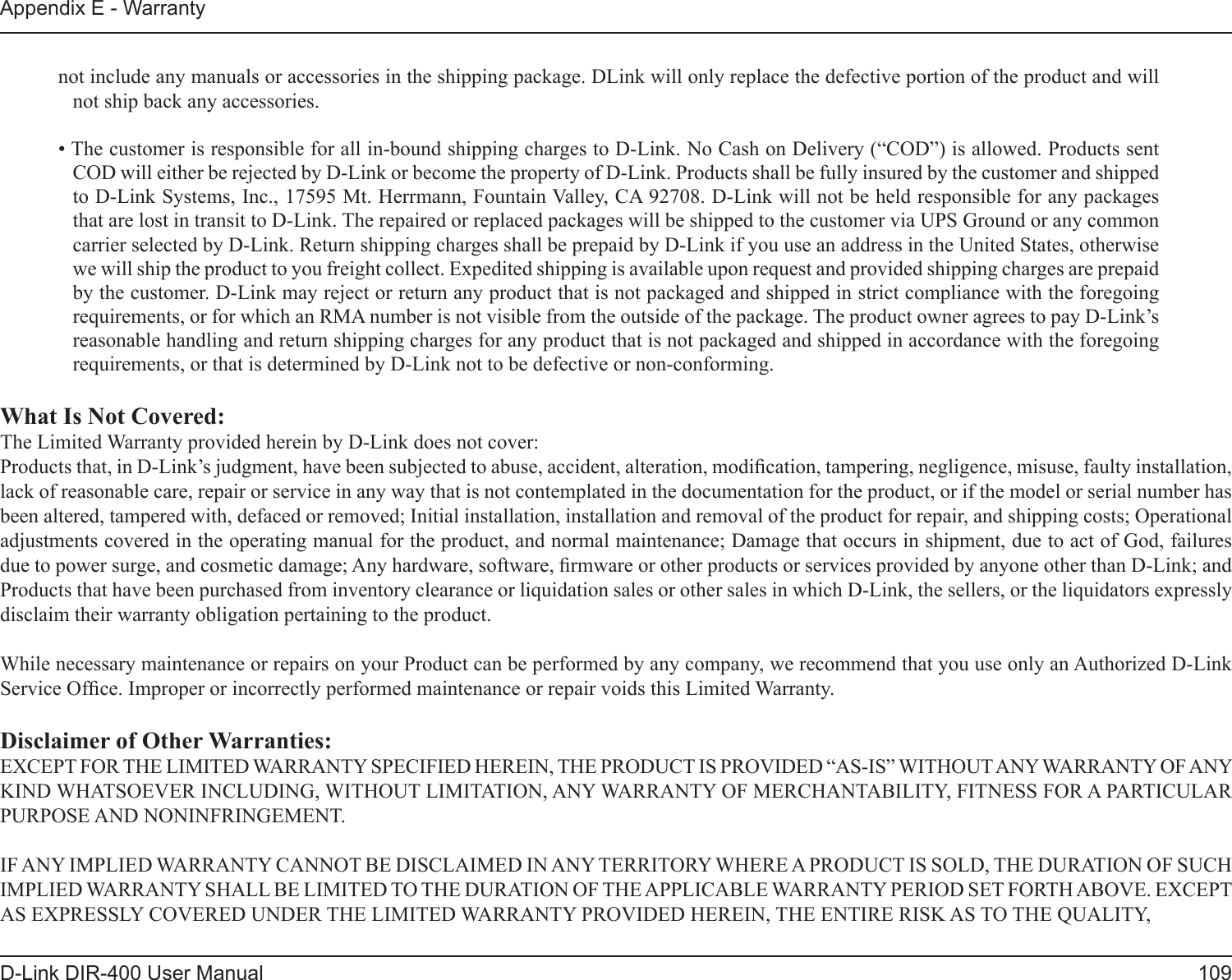 109D-Link DIR-400 User ManualAppendix E - Warrantynot include any manuals or accessories in the shipping package. DLink will only replace the defective portion of the product and will not ship back any accessories.• The customer is responsible for all in-bound shipping charges to D-Link. No Cash on Delivery (“COD”) is allowed. Products sent COD will either be rejected by D-Link or become the property of D-Link. Products shall be fully insured by the customer and shipped to D-Link Systems, Inc., 17595 Mt. Herrmann, Fountain Valley, CA 92708. D-Link will not be held responsible for any packages that are lost in transit to D-Link. The repaired or replaced packages will be shipped to the customer via UPS Ground or any common carrier selected by D-Link. Return shipping charges shall be prepaid by D-Link if you use an address in the United States, otherwise we will ship the product to you freight collect. Expedited shipping is available upon request and provided shipping charges are prepaid by the customer. D-Link may reject or return any product that is not packaged and shipped in strict compliance with the foregoing requirements, or for which an RMA number is not visible from the outside of the package. The product owner agrees to pay D-Link’s reasonable handling and return shipping charges for any product that is not packaged and shipped in accordance with the foregoing requirements, or that is determined by D-Link not to be defective or non-conforming.What Is Not Covered:The Limited Warranty provided herein by D-Link does not cover:Products that, in D-Link’s judgment, have been subjected to abuse, accident, alteration, modication, tampering, negligence, misuse, faulty installation, lack of reasonable care, repair or service in any way that is not contemplated in the documentation for the product, or if the model or serial number has been altered, tampered with, defaced or removed; Initial installation, installation and removal of the product for repair, and shipping costs; Operational adjustments covered in the operating manual for the product, and normal maintenance; Damage that occurs in shipment, due to act of God, failures due to power surge, and cosmetic damage; Any hardware, software, rmware or other products or services provided by anyone other than D-Link; and Products that have been purchased from inventory clearance or liquidation sales or other sales in which D-Link, the sellers, or the liquidators expressly disclaim their warranty obligation pertaining to the product.While necessary maintenance or repairs on your Product can be performed by any company, we recommend that you use only an Authorized D-Link Service Ofce. Improper or incorrectly performed maintenance or repair voids this Limited Warranty.Disclaimer of Other Warranties:EXCEPT FOR THE LIMITED WARRANTY SPECIFIED HEREIN, THE PRODUCT IS PROVIDED “AS-IS” WITHOUT ANY WARRANTY OF ANY KIND WHATSOEVER INCLUDING, WITHOUT LIMITATION, ANY WARRANTY OF MERCHANTABILITY, FITNESS FOR A PARTICULAR PURPOSE AND NONINFRINGEMENT. IF ANY IMPLIED WARRANTY CANNOT BE DISCLAIMED IN ANY TERRITORY WHERE A PRODUCT IS SOLD, THE DURATION OF SUCH IMPLIED WARRANTY SHALL BE LIMITED TO THE DURATION OF THE APPLICABLE WARRANTY PERIOD SET FORTH ABOVE. EXCEPT AS EXPRESSLY COVERED UNDER THE LIMITED WARRANTY PROVIDED HEREIN, THE ENTIRE RISK AS TO THE QUALITY, 