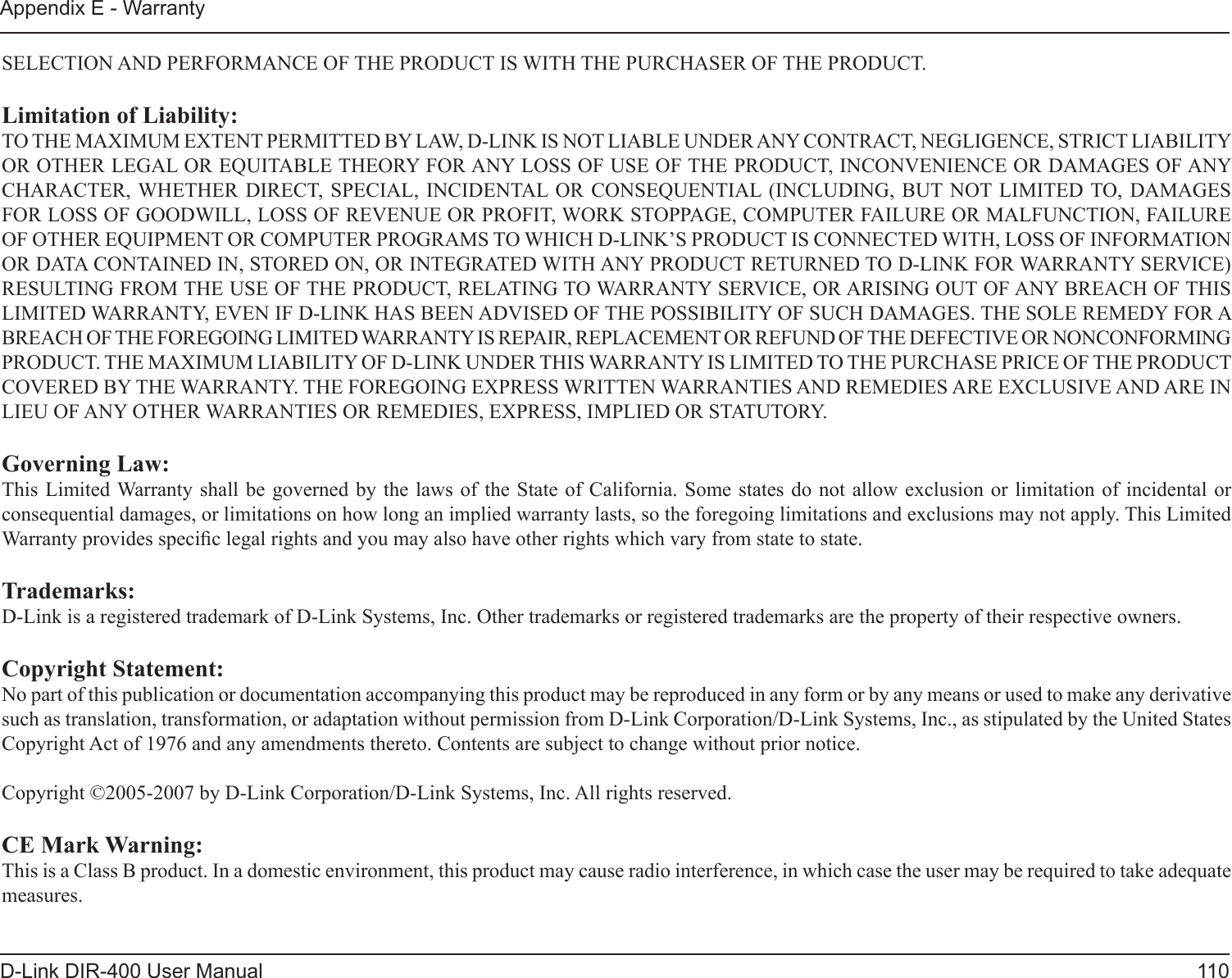 110D-Link DIR-400 User ManualAppendix E - WarrantySELECTION AND PERFORMANCE OF THE PRODUCT IS WITH THE PURCHASER OF THE PRODUCT.Limitation of Liability:TO THE MAXIMUM EXTENT PERMITTED BY LAW, D-LINK IS NOT LIABLE UNDER ANY CONTRACT, NEGLIGENCE, STRICT LIABILITY OR OTHER LEGAL OR EQUITABLE THEORY FOR ANY LOSS OF USE OF THE PRODUCT, INCONVENIENCE OR DAMAGES OF ANY CHARACTER, WHETHER  DIRECT,  SPECIAL,  INCIDENTAL OR  CONSEQUENTIAL  (INCLUDING,  BUT NOT LIMITED TO, DAMAGES FOR LOSS OF GOODWILL, LOSS OF REVENUE OR PROFIT, WORK STOPPAGE, COMPUTER FAILURE OR MALFUNCTION, FAILURE OF OTHER EQUIPMENT OR COMPUTER PROGRAMS TO WHICH D-LINK’S PRODUCT IS CONNECTED WITH, LOSS OF INFORMATION OR DATA CONTAINED IN, STORED ON, OR INTEGRATED WITH ANY PRODUCT RETURNED TO D-LINK FOR WARRANTY SERVICE) RESULTING FROM THE USE OF THE PRODUCT, RELATING TO WARRANTY SERVICE, OR ARISING OUT OF ANY BREACH OF THIS LIMITED WARRANTY, EVEN IF D-LINK HAS BEEN ADVISED OF THE POSSIBILITY OF SUCH DAMAGES. THE SOLE REMEDY FOR A BREACH OF THE FOREGOING LIMITED WARRANTY IS REPAIR, REPLACEMENT OR REFUND OF THE DEFECTIVE OR NONCONFORMING PRODUCT. THE MAXIMUM LIABILITY OF D-LINK UNDER THIS WARRANTY IS LIMITED TO THE PURCHASE PRICE OF THE PRODUCT COVERED BY THE WARRANTY. THE FOREGOING EXPRESS WRITTEN WARRANTIES AND REMEDIES ARE EXCLUSIVE AND ARE IN LIEU OF ANY OTHER WARRANTIES OR REMEDIES, EXPRESS, IMPLIED OR STATUTORY.Governing Law:This Limited Warranty shall be  governed by the  laws of the  State of California.  Some states do  not allow exclusion  or limitation of  incidental or consequential damages, or limitations on how long an implied warranty lasts, so the foregoing limitations and exclusions may not apply. This Limited Warranty provides specic legal rights and you may also have other rights which vary from state to state.Trademarks:D-Link is a registered trademark of D-Link Systems, Inc. Other trademarks or registered trademarks are the property of their respective owners.Copyright Statement:No part of this publication or documentation accompanying this product may be reproduced in any form or by any means or used to make any derivative such as translation, transformation, or adaptation without permission from D-Link Corporation/D-Link Systems, Inc., as stipulated by the United States Copyright Act of 1976 and any amendments thereto. Contents are subject to change without prior notice.Copyright ©2005-2007 by D-Link Corporation/D-Link Systems, Inc. All rights reserved.CE Mark Warning:This is a Class B product. In a domestic environment, this product may cause radio interference, in which case the user may be required to take adequate measures.