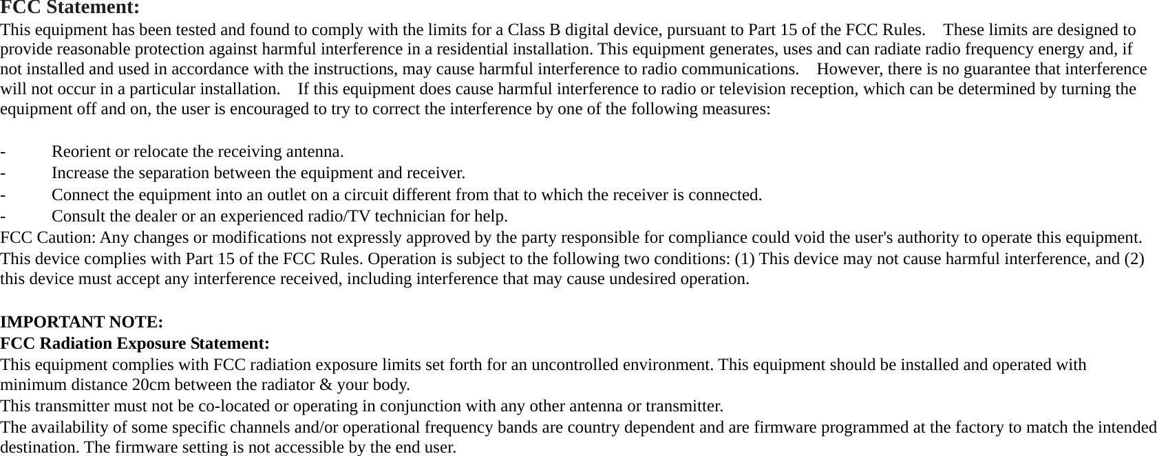 FCC Statement: This equipment has been tested and found to comply with the limits for a Class B digital device, pursuant to Part 15 of the FCC Rules.    These limits are designed to provide reasonable protection against harmful interference in a residential installation. This equipment generates, uses and can radiate radio frequency energy and, if not installed and used in accordance with the instructions, may cause harmful interference to radio communications.    However, there is no guarantee that interference will not occur in a particular installation.    If this equipment does cause harmful interference to radio or television reception, which can be determined by turning the equipment off and on, the user is encouraged to try to correct the interference by one of the following measures:  -  Reorient or relocate the receiving antenna. -  Increase the separation between the equipment and receiver. -  Connect the equipment into an outlet on a circuit different from that to which the receiver is connected. -  Consult the dealer or an experienced radio/TV technician for help. FCC Caution: Any changes or modifications not expressly approved by the party responsible for compliance could void the user&apos;s authority to operate this equipment. This device complies with Part 15 of the FCC Rules. Operation is subject to the following two conditions: (1) This device may not cause harmful interference, and (2) this device must accept any interference received, including interference that may cause undesired operation.  IMPORTANT NOTE: FCC Radiation Exposure Statement: This equipment complies with FCC radiation exposure limits set forth for an uncontrolled environment. This equipment should be installed and operated with minimum distance 20cm between the radiator &amp; your body. This transmitter must not be co-located or operating in conjunction with any other antenna or transmitter. The availability of some specific channels and/or operational frequency bands are country dependent and are firmware programmed at the factory to match the intended destination. The firmware setting is not accessible by the end user.  
