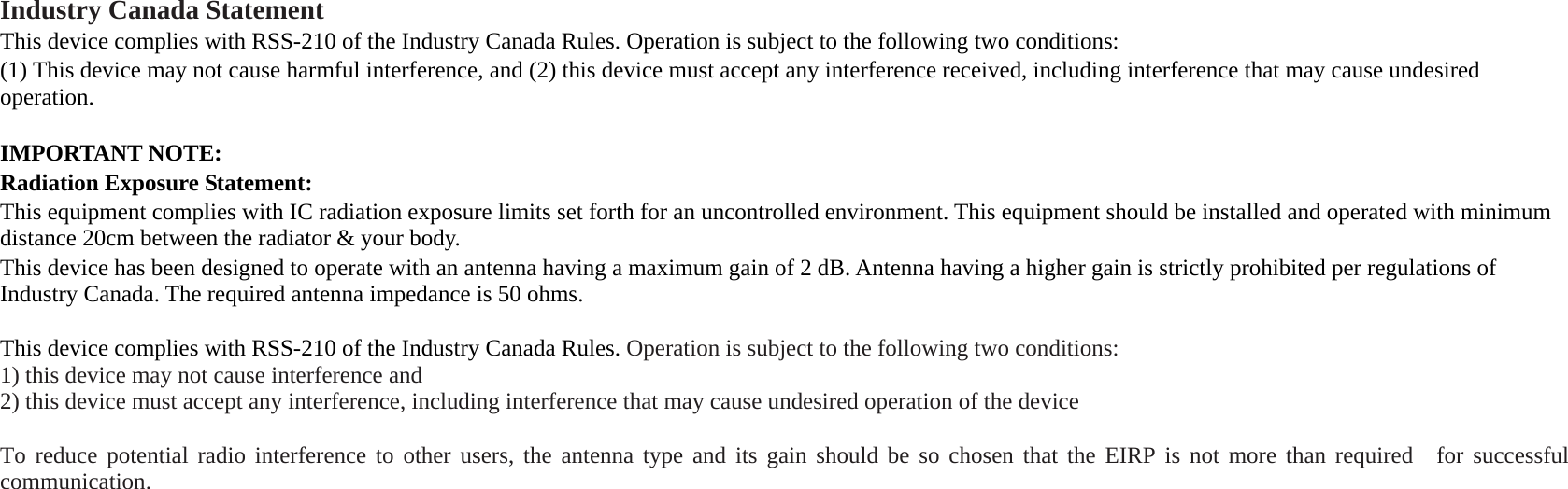  Industry Canada Statement This device complies with RSS-210 of the Industry Canada Rules. Operation is subject to the following two conditions:   (1) This device may not cause harmful interference, and (2) this device must accept any interference received, including interference that may cause undesired operation.  IMPORTANT NOTE: Radiation Exposure Statement: This equipment complies with IC radiation exposure limits set forth for an uncontrolled environment. This equipment should be installed and operated with minimum distance 20cm between the radiator &amp; your body. This device has been designed to operate with an antenna having a maximum gain of 2 dB. Antenna having a higher gain is strictly prohibited per regulations of Industry Canada. The required antenna impedance is 50 ohms.  This device complies with RSS-210 of the Industry Canada Rules. Operation is subject to the following two conditions: 1) this device may not cause interference and 2) this device must accept any interference, including interference that may cause undesired operation of the device  To reduce potential radio interference to other users, the antenna type and its gain should be so chosen that the EIRP is not more than required  for successful communication.  