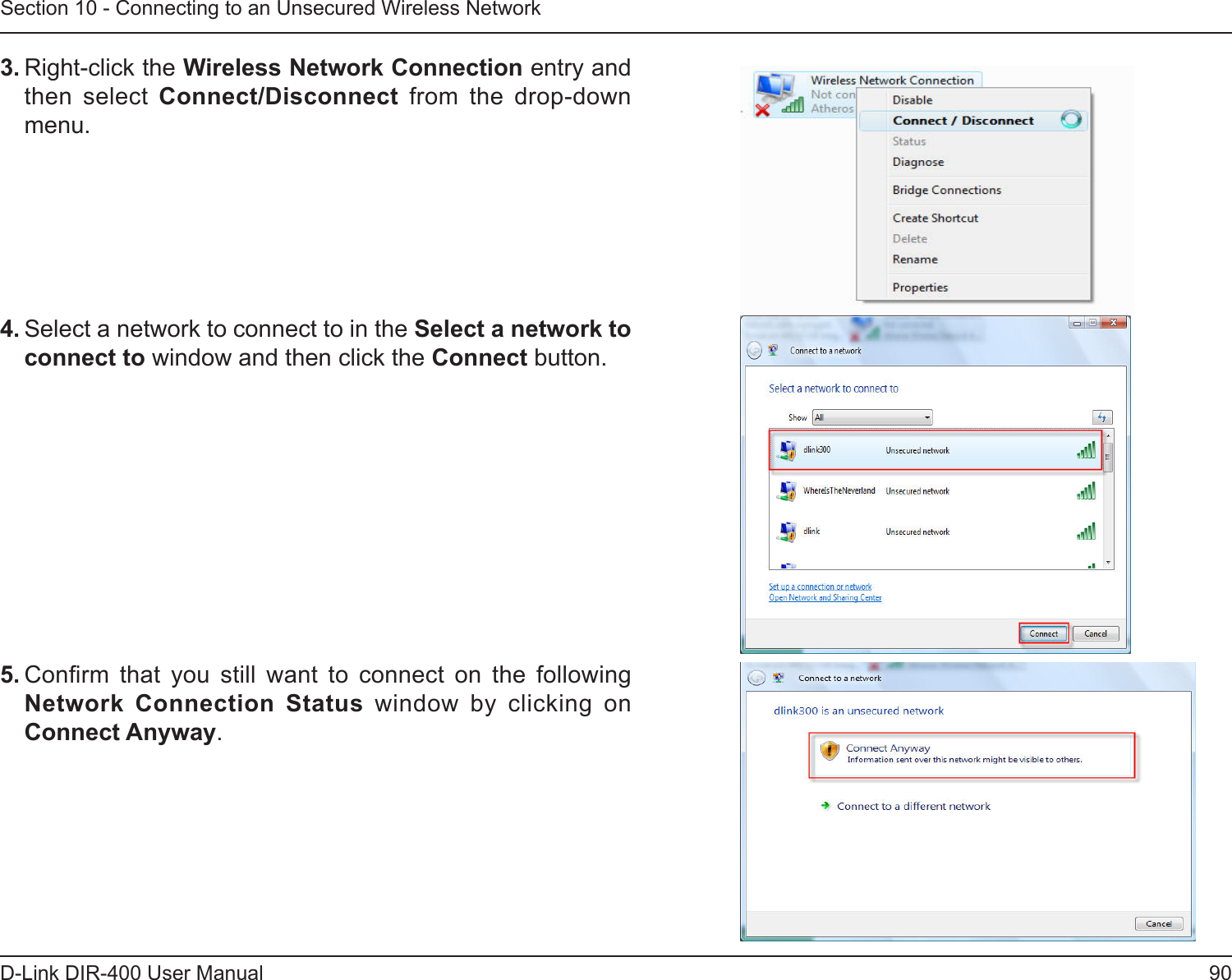 90D-Link DIR-400 User ManualSection 10 - Connecting to an Unsecured Wireless Network3. Right-click the Wireless Network Connection entry and then  select  Connect/Disconnect  from  the  drop-down menu. 4. Select a network to connect to in the Select a network to connect to window and then click the Connect button. 5. Conrm  that  you  still  want  to  connect  on  the  following Network  Connection  Status  window  by  clicking  on Connect Anyway.  