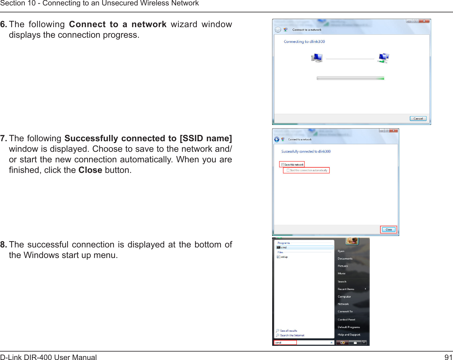 91D-Link DIR-400 User ManualSection 10 - Connecting to an Unsecured Wireless Network6. The  following  Connect  to  a  network  wizard  window displays the connection progress. 7. The following Successfully connected to [SSID name] window is displayed. Choose to save to the network and/or start the new connection automatically. When you are nished, click the Close button. 8. The successful connection is displayed  at the bottom of the Windows start up menu. 