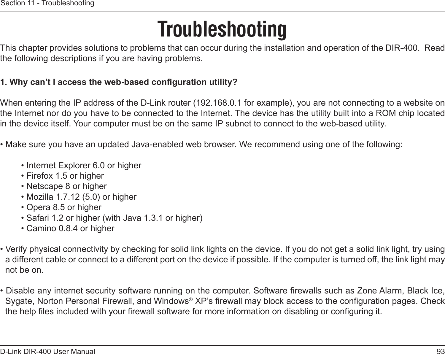 93D-Link DIR-400 User ManualSection 11 - TroubleshootingTroubleshootingThis chapter provides solutions to problems that can occur during the installation and operation of the DIR-400.  Read the following descriptions if you are having problems. 1. Why can’t I access the web-based conguration utility?When entering the IP address of the D-Link router (192.168.0.1 for example), you are not connecting to a website on the Internet nor do you have to be connected to the Internet. The device has the utility built into a ROM chip located in the device itself. Your computer must be on the same IP subnet to connect to the web-based utility. • Make sure you have an updated Java-enabled web browser. We recommend using one of the following: • Internet Explorer 6.0 or higher • Firefox 1.5 or higher • Netscape 8 or higher • Mozilla 1.7.12 (5.0) or higher • Opera 8.5 or higher • Safari 1.2 or higher (with Java 1.3.1 or higher) • Camino 0.8.4 or higher • Verify physical connectivity by checking for solid link lights on the device. If you do not get a solid link light, try using a different cable or connect to a different port on the device if possible. If the computer is turned off, the link light may not be on.• Disable any internet security software running on the computer. Software rewalls such as Zone Alarm, Black Ice, Sygate, Norton Personal Firewall, and Windows® XP’s rewall may block access to the conguration pages. Check the help les included with your rewall software for more information on disabling or conguring it.