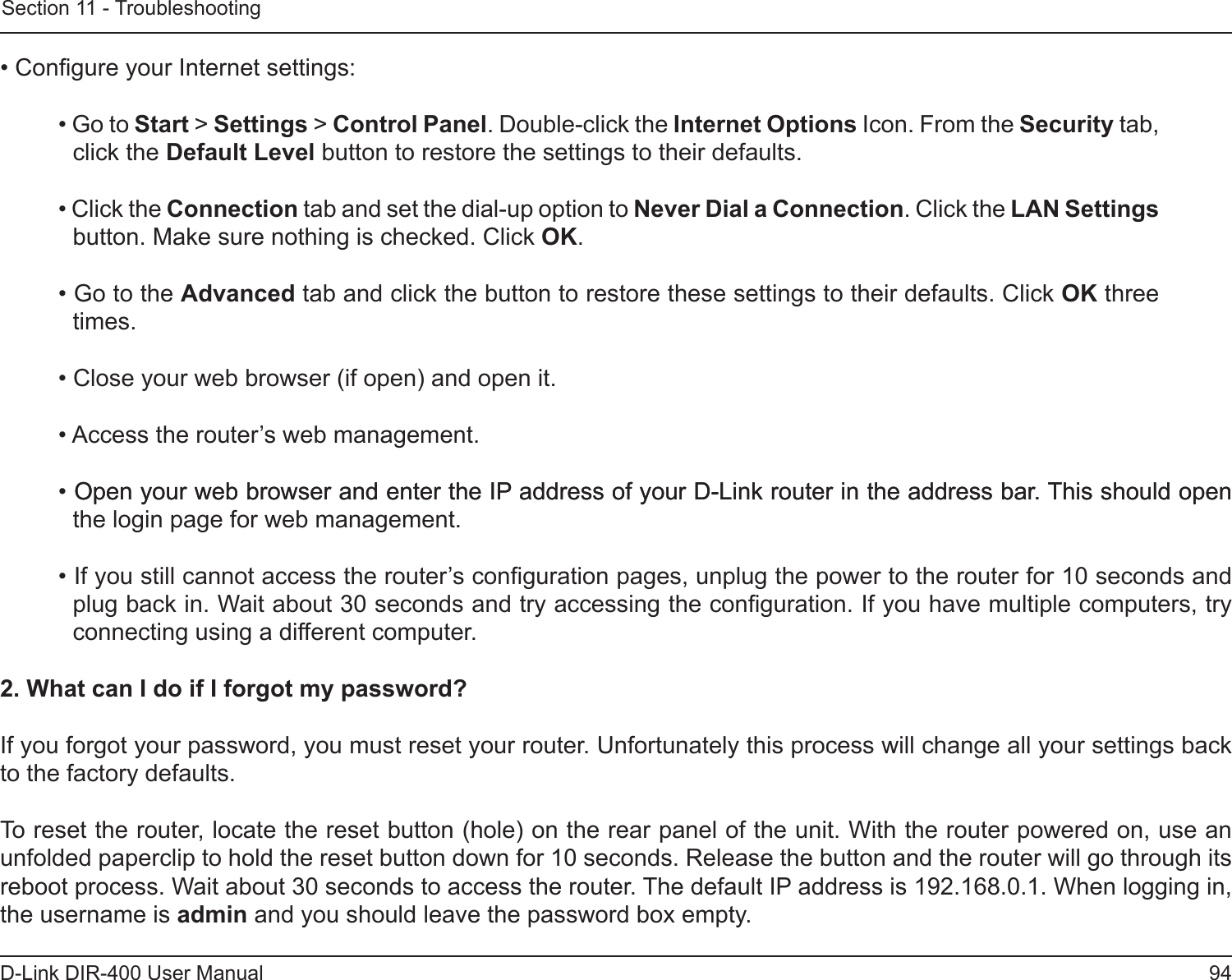 94D-Link DIR-400 User ManualSection 11 - Troubleshooting• Congure your Internet settings:• Go to Start &gt; Settings &gt; Control Panel. Double-click the Internet Options Icon. From the Security tab, click the Default Level button to restore the settings to their defaults.• Click the Connection tab and set the dial-up option to Never Dial a Connection. Click the LAN Settings button. Make sure nothing is checked. Click OK. • Go to the Advanced tab and click the button to restore these settings to their defaults. Click OK three times.• Close your web browser (if open) and open it.• Access the router’s web management. • Open your web browser and enter the IP address of your D-Link router in the address bar. This should openOpen your web browser and enter the IP address of your D-Link router in the address bar. This should open the login page for web management. • If you still cannot access the router’s conguration pages, unplug the power to the router for 10 seconds and plug back in. Wait about 30 seconds and try accessing the conguration. If you have multiple computers, try connecting using a different computer.2. What can I do if I forgot my password?If you forgot your password, you must reset your router. Unfortunately this process will change all your settings back to the factory defaults.To reset the router, locate the reset button (hole) on the rear panel of the unit. With the router powered on, use an unfolded paperclip to hold the reset button down for 10 seconds. Release the button and the router will go through its reboot process. Wait about 30 seconds to access the router. The default IP address is 192.168.0.1. When logging in, the username is admin and you should leave the password box empty.