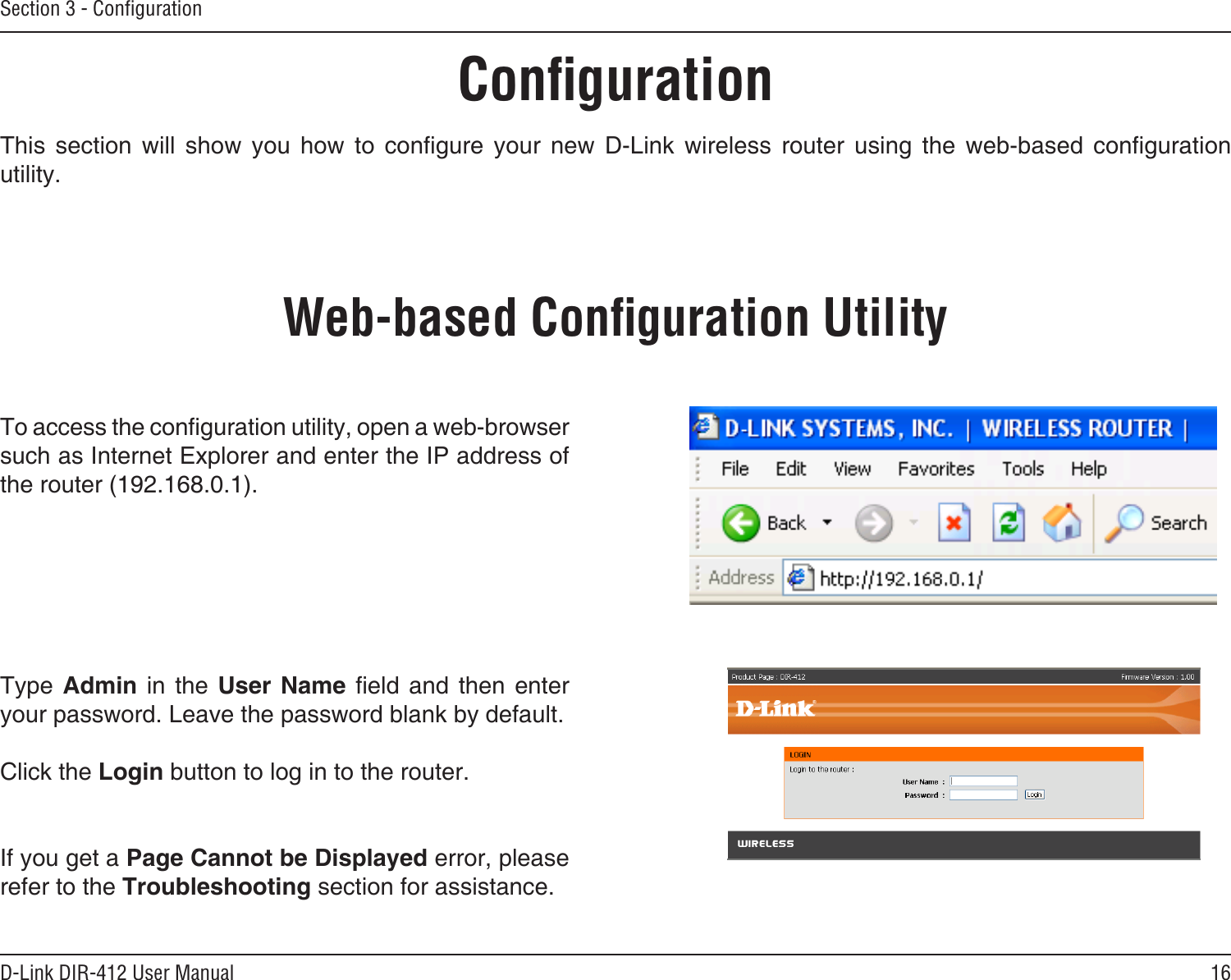 16D-Link DIR-412 User ManualSection 3 - ConﬁgurationConﬁgurationThis  section  will  show  you  how  to  congure  your  new  D-Link  wireless  router  using  the  web-based  conguration utility.Web-based Conﬁguration UtilityTo access the conguration utility, open a web-browser such as Internet Explorer and enter the IP address of the router (192.168.0.1).Type  Admin  in  the  User  Name  eld  and  then  enter your password. Leave the password blank by default. Click the Login button to log in to the router.If you get a Page Cannot be Displayed error, please refer to the Troubleshooting section for assistance.