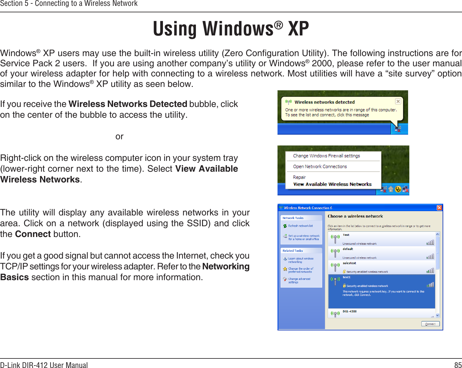 85D-Link DIR-412 User ManualSection 5 - Connecting to a Wireless NetworkUsing Windows® XPWindows® XP users may use the built-in wireless utility (Zero Conguration Utility). The following instructions are for Service Pack 2 users.  If you are using another company’s utility or Windows® 2000, please refer to the user manual of your wireless adapter for help with connecting to a wireless network. Most utilities will have a “site survey” option similar to the Windows® XP utility as seen below.If you receive the Wireless Networks Detected bubble, click on the center of the bubble to access the utility.     orRight-click on the wireless computer icon in your system tray (lower-right corner next to the time). Select View Available Wireless Networks.The utility will display any available wireless networks in your area. Click on a network (displayed using the SSID) and click the Connect button.If you get a good signal but cannot access the Internet, check you TCP/IP settings for your wireless adapter. Refer to the Networking Basics section in this manual for more information.