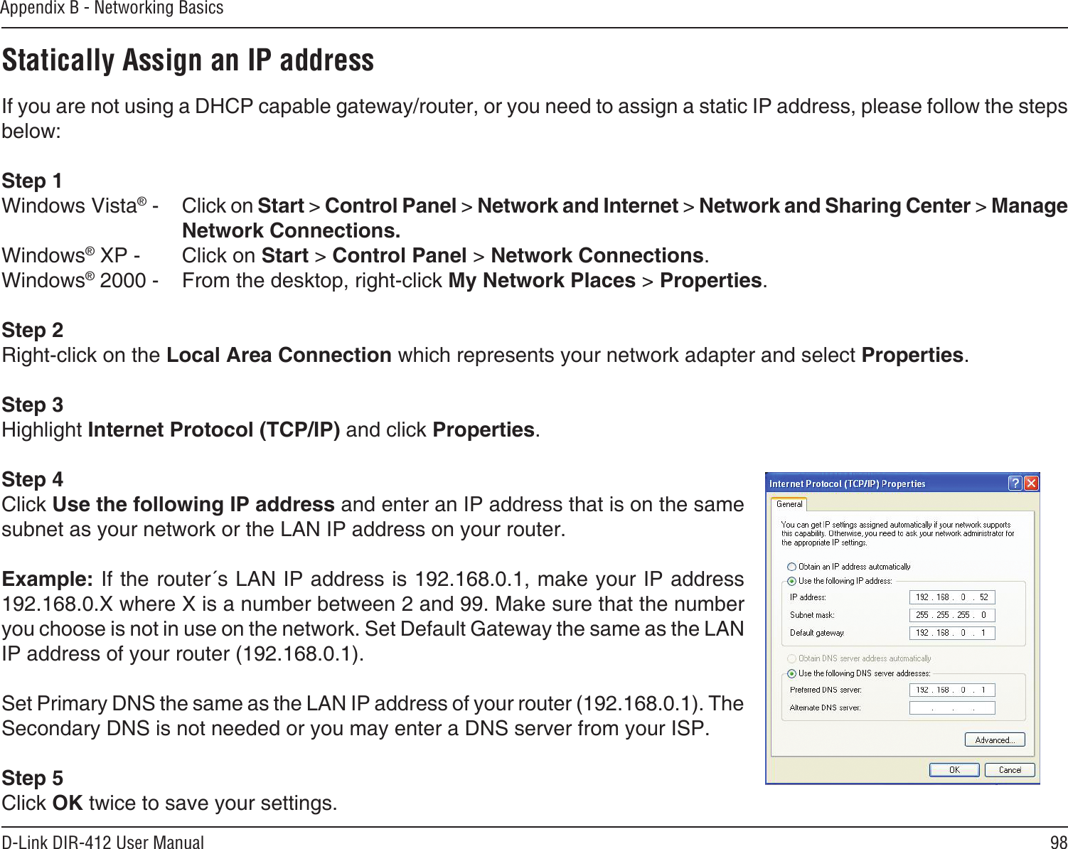 98D-Link DIR-412 User ManualAppendix B - Networking BasicsStatically Assign an IP addressIf you are not using a DHCP capable gateway/router, or you need to assign a static IP address, please follow the steps below:Step 1Windows Vista® -  Click on Start &gt; Control Panel &gt; Network and Internet &gt; Network and Sharing Center &gt; Manage Network Connections.Windows® XP -  Click on Start &gt; Control Panel &gt; Network Connections.Windows® 2000 -  From the desktop, right-click My Network Places &gt; Properties.Step 2Right-click on the Local Area Connection which represents your network adapter and select Properties.Step 3Highlight Internet Protocol (TCP/IP) and click Properties.Step 4Click Use the following IP address and enter an IP address that is on the same subnet as your network or the LAN IP address on your router. Example: If the router´s LAN IP address is 192.168.0.1, make your IP address 192.168.0.X where X is a number between 2 and 99. Make sure that the number you choose is not in use on the network. Set Default Gateway the same as the LAN IP address of your router (192.168.0.1). Set Primary DNS the same as the LAN IP address of your router (192.168.0.1). The Secondary DNS is not needed or you may enter a DNS server from your ISP.Step 5Click OK twice to save your settings.