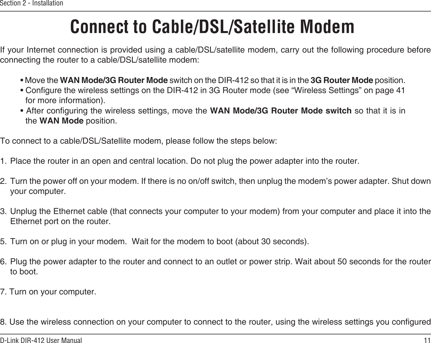 11D-Link DIR-412 User ManualSection 2 - InstallationIf your Internet connection is provided using a cable/DSL/satellite modem, carry out the following procedure before connecting the router to a cable/DSL/satellite modem:• Move the WAN Mode/3G Router Mode switch on the DIR-412 so that it is in the 3G Router Mode position.• Congure the wireless settings on the DIR-412 in 3G Router mode (see “Wireless Settings” on page 41 for more information).• After conguring the wireless settings, move the WAN Mode/3G Router Mode switch so that it is in the WAN Mode position.To connect to a cable/DSL/Satellite modem, please follow the steps below:1. Place the router in an open and central location. Do not plug the power adapter into the router. 2. Turn the power off on your modem. If there is no on/off switch, then unplug the modem’s power adapter. Shut down your computer.3. Unplug the Ethernet cable (that connects your computer to your modem) from your computer and place it into the Ethernet port on the router.  5. Turn on or plug in your modem.  Wait for the modem to boot (about 30 seconds). 6. Plug the power adapter to the router and connect to an outlet or power strip. Wait about 50 seconds for the router to boot. 7. Turn on your computer. 8. Use the wireless connection on your computer to connect to the router, using the wireless settings you congured Connect to Cable/DSL/Satellite Modem