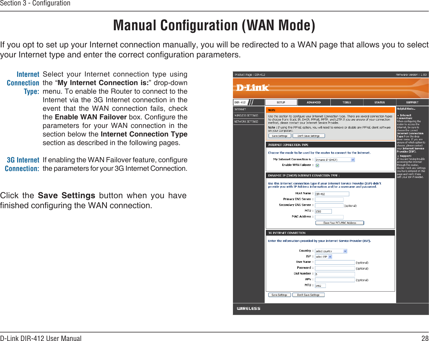 28D-Link DIR-412 User ManualSection 3 - ConﬁgurationIf you opt to set up your Internet connection manually, you will be redirected to a WAN page that allows you to select your Internet type and enter the correct conguration parameters.Manual Conﬁguration (WAN Mode)Select  your  Internet  connection  type  using the “My Internet Connection is:” drop-down menu. To enable the Router to connect to the Internet via the 3G Internet connection in the event  that  the  WAN  connection  fails,  check the Enable WAN Failover box. Congure the parameters  for  your  WAN  connection  in  the section below the Internet Connection Type section as described in the following pages.If enabling the WAN Failover feature, congure the parameters for your 3G Internet Connection.Internet Connection Type: 3G Internet Connection:Click  the  Save  Settings  button  when  you  have nished conguring the WAN connection.
