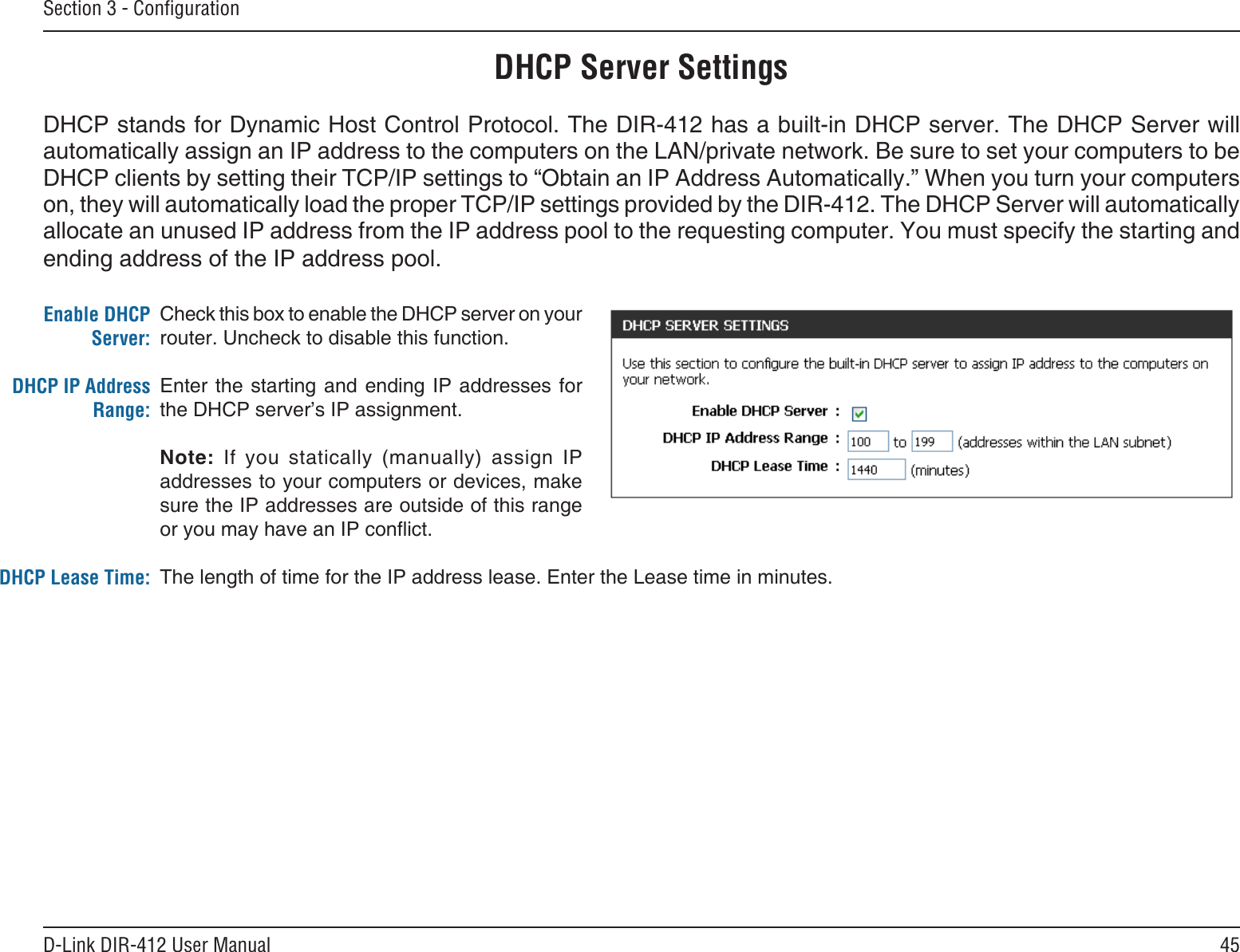 45D-Link DIR-412 User ManualSection 3 - ConﬁgurationCheck this box to enable the DHCP server on your router. Uncheck to disable this function.Enter the starting and ending IP addresses for the DHCP server’s IP assignment.Note:  If  you  statically  (manually)  assign  IP addresses to your computers or devices, make sure the IP addresses are outside of this range or you may have an IP conict. The length of time for the IP address lease. Enter the Lease time in minutes.Enable DHCP Server:DHCP IP Address Range:DHCP Lease Time:DHCP Server SettingsDHCP stands for Dynamic Host Control Protocol. The DIR-412 has a built-in DHCP server. The DHCP Server will automatically assign an IP address to the computers on the LAN/private network. Be sure to set your computers to be DHCP clients by setting their TCP/IP settings to “Obtain an IP Address Automatically.” When you turn your computers on, they will automatically load the proper TCP/IP settings provided by the DIR-412. The DHCP Server will automatically allocate an unused IP address from the IP address pool to the requesting computer. You must specify the starting and ending address of the IP address pool.