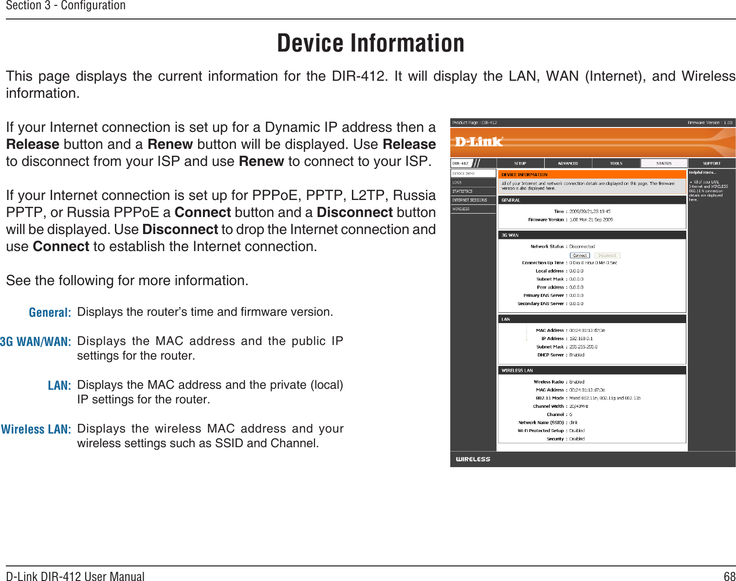 68D-Link DIR-412 User ManualSection 3 - ConﬁgurationThis  page  displays  the  current  information  for  the  DIR-412.  It  will  display  the  LAN,  WAN  (Internet),  and  Wireless information.If your Internet connection is set up for a Dynamic IP address then a Release button and a Renew button will be displayed. Use Release to disconnect from your ISP and use Renew to connect to your ISP. If your Internet connection is set up for PPPoE, PPTP, L2TP, Russia PPTP, or Russia PPPoE a Connect button and a Disconnect button will be displayed. Use Disconnect to drop the Internet connection and use Connect to establish the Internet connection.See the following for more information.Device InformationGeneral:3G WAN/WAN:LAN:Wireless LAN:Displays the router’s time and rmware version.Displays  the  MAC  address  and  the  public  IP settings for the router.Displays the MAC address and the private (local) IP settings for the router.Displays  the  wireless  MAC  address  and  your wireless settings such as SSID and Channel.