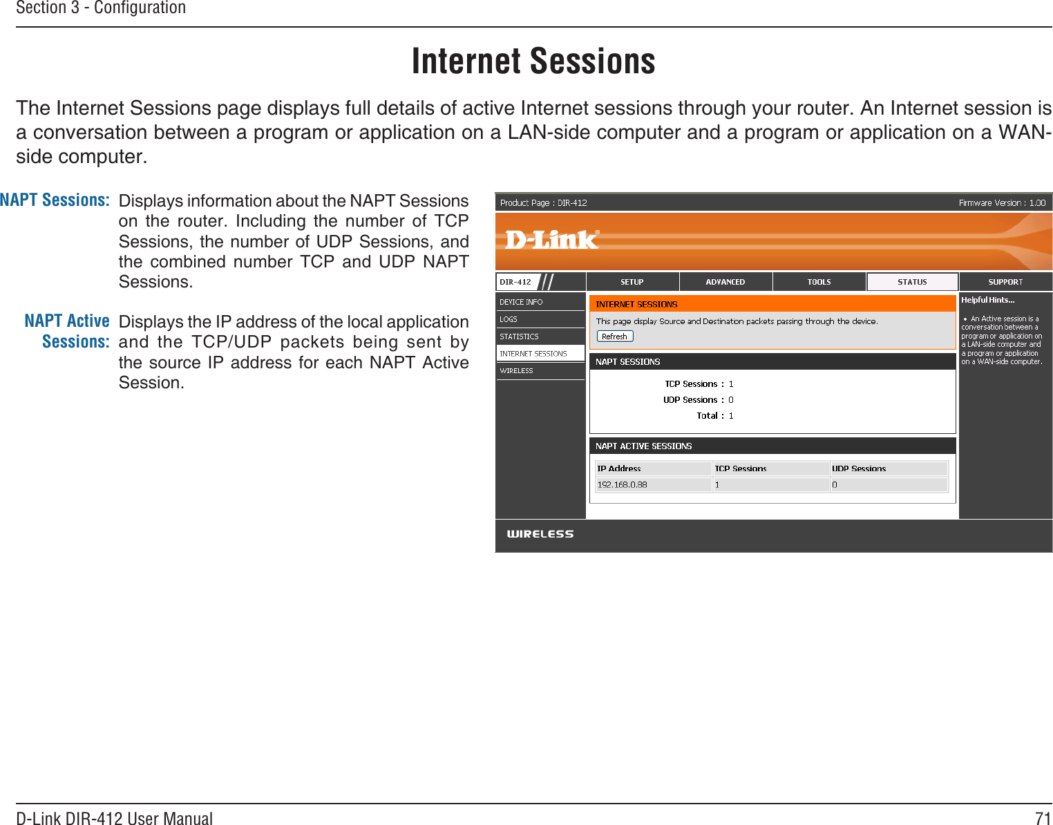 71D-Link DIR-412 User ManualSection 3 - ConﬁgurationInternet SessionsThe Internet Sessions page displays full details of active Internet sessions through your router. An Internet session is a conversation between a program or application on a LAN-side computer and a program or application on a WAN-side computer. NAPT Sessions:NAPT Active Sessions:Displays information about the NAPT Sessions on  the  router.  Including  the  number  of  TCP Sessions, the number of UDP Sessions, and the  combined  number  TCP  and  UDP  NAPT Sessions.Displays the IP address of the local application and  the  TCP/UDP  packets  being  sent  by the source IP address  for  each NAPT Active Session.