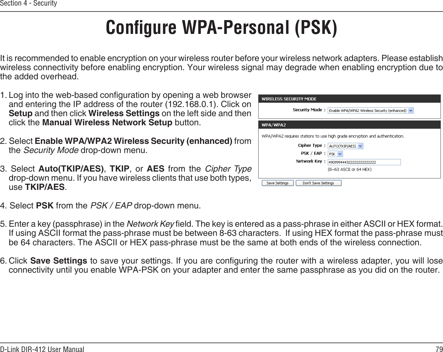 79D-Link DIR-412 User ManualSection 4 - SecurityConﬁgure WPA-Personal (PSK)It is recommended to enable encryption on your wireless router before your wireless network adapters. Please establish wireless connectivity before enabling encryption. Your wireless signal may degrade when enabling encryption due to the added overhead.1. Log into the web-based conguration by opening a web browser and entering the IP address of the router (192.168.0.1). Click on Setup and then click Wireless Settings on the left side and then click the Manual Wireless Network Setup button.2. Select Enable WPA/WPA2 Wireless Security (enhanced) from the Security Mode drop-down menu.3.  Select  Auto(TKIP/AES),  TKIP,  or  AES  from  the  Cipher Type drop-down menu. If you have wireless clients that use both types, use TKIP/AES.4. Select PSK from the PSK / EAP drop-down menu.5. Enter a key (passphrase) in the Network Key eld. The key is entered as a pass-phrase in either ASCII or HEX format. If using ASCII format the pass-phrase must be between 8-63 characters.  If using HEX format the pass-phrase must be 64 characters. The ASCII or HEX pass-phrase must be the same at both ends of the wireless connection. 6. Click Save Settings to save your settings. If you are conguring the router with a wireless adapter, you will lose connectivity until you enable WPA-PSK on your adapter and enter the same passphrase as you did on the router.