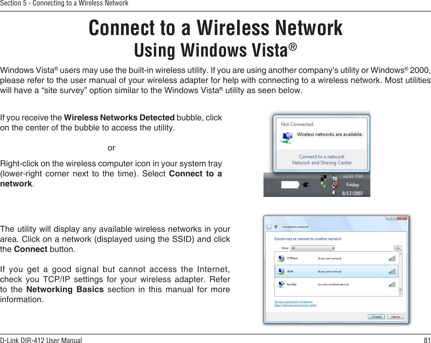81D-Link DIR-412 User ManualSection 5 - Connecting to a Wireless NetworkConnect to a Wireless NetworkUsing Windows Vista®Windows Vista® users may use the built-in wireless utility. If you are using another company’s utility or Windows® 2000, please refer to the user manual of your wireless adapter for help with connecting to a wireless network. Most utilities will have a “site survey” option similar to the Windows Vista® utility as seen below.Right-click on the wireless computer icon in your system tray (lower-right  corner  next  to  the  time).  Select  Connect  to  a network.If you receive the Wireless Networks Detected bubble, click on the center of the bubble to access the utility.     orThe utility will display any available wireless networks in your area. Click on a network (displayed using the SSID) and click the Connect button.If  you  get  a  good  signal  but  cannot  access  the  Internet, check  you  TCP/IP  settings  for  your  wireless  adapter.  Refer to  the  Networking  Basics  section  in  this  manual  for  more information.