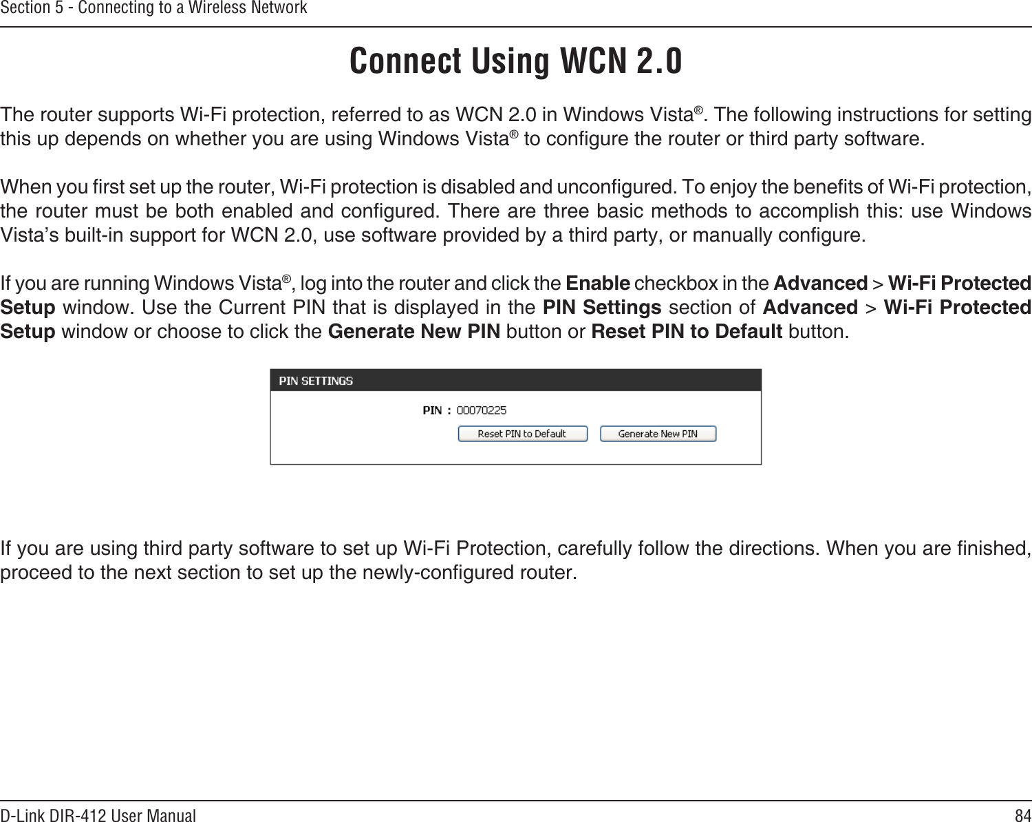 84D-Link DIR-412 User ManualSection 5 - Connecting to a Wireless NetworkConnect Using WCN 2.0The router supports Wi-Fi protection, referred to as WCN 2.0 in Windows Vista®. The following instructions for setting this up depends on whether you are using Windows Vista® to congure the router or third party software.        When you rst set up the router, Wi-Fi protection is disabled and uncongured. To enjoy the benets of Wi-Fi protection, the router must be both enabled and congured. There are three basic methods to accomplish this: use Windows Vista’s built-in support for WCN 2.0, use software provided by a third party, or manually congure. If you are running Windows Vista®, log into the router and click the Enable checkbox in the Advanced &gt; Wi-Fi Protected Setup window. Use the Current PIN that is displayed in the PIN Settings section of Advanced &gt; Wi-Fi Protected Setup window or choose to click the Generate New PIN button or Reset PIN to Default button. If you are using third party software to set up Wi-Fi Protection, carefully follow the directions. When you are nished, proceed to the next section to set up the newly-congured router. 